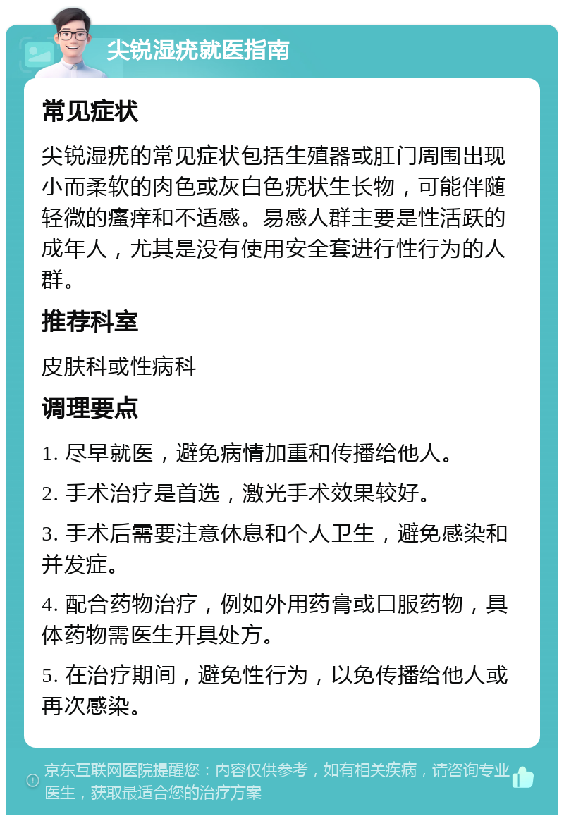 尖锐湿疣就医指南 常见症状 尖锐湿疣的常见症状包括生殖器或肛门周围出现小而柔软的肉色或灰白色疣状生长物，可能伴随轻微的瘙痒和不适感。易感人群主要是性活跃的成年人，尤其是没有使用安全套进行性行为的人群。 推荐科室 皮肤科或性病科 调理要点 1. 尽早就医，避免病情加重和传播给他人。 2. 手术治疗是首选，激光手术效果较好。 3. 手术后需要注意休息和个人卫生，避免感染和并发症。 4. 配合药物治疗，例如外用药膏或口服药物，具体药物需医生开具处方。 5. 在治疗期间，避免性行为，以免传播给他人或再次感染。