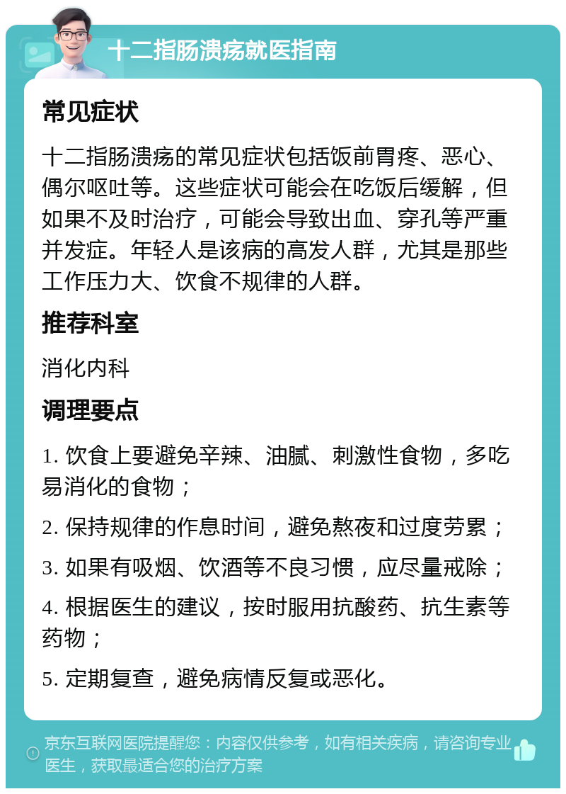 十二指肠溃疡就医指南 常见症状 十二指肠溃疡的常见症状包括饭前胃疼、恶心、偶尔呕吐等。这些症状可能会在吃饭后缓解，但如果不及时治疗，可能会导致出血、穿孔等严重并发症。年轻人是该病的高发人群，尤其是那些工作压力大、饮食不规律的人群。 推荐科室 消化内科 调理要点 1. 饮食上要避免辛辣、油腻、刺激性食物，多吃易消化的食物； 2. 保持规律的作息时间，避免熬夜和过度劳累； 3. 如果有吸烟、饮酒等不良习惯，应尽量戒除； 4. 根据医生的建议，按时服用抗酸药、抗生素等药物； 5. 定期复查，避免病情反复或恶化。