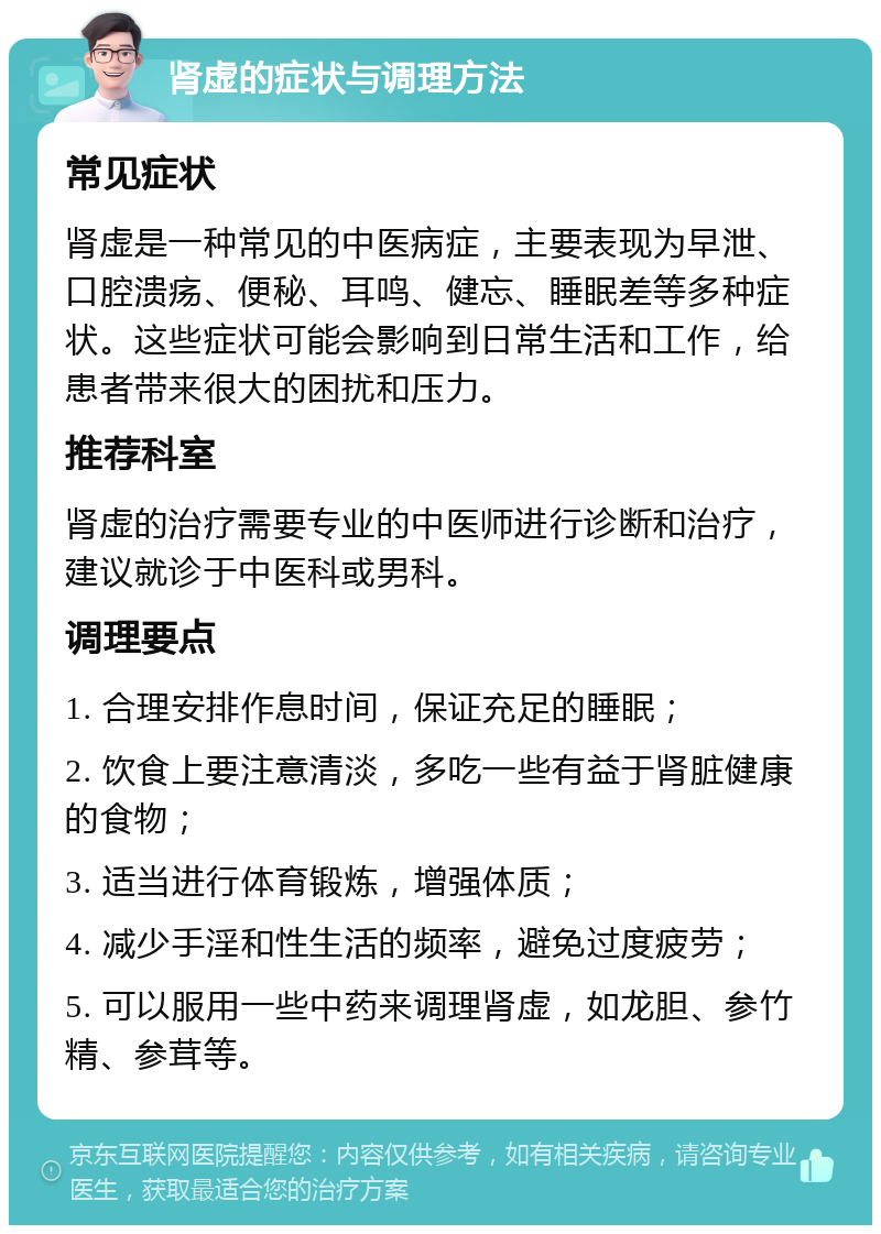 肾虚的症状与调理方法 常见症状 肾虚是一种常见的中医病症，主要表现为早泄、口腔溃疡、便秘、耳鸣、健忘、睡眠差等多种症状。这些症状可能会影响到日常生活和工作，给患者带来很大的困扰和压力。 推荐科室 肾虚的治疗需要专业的中医师进行诊断和治疗，建议就诊于中医科或男科。 调理要点 1. 合理安排作息时间，保证充足的睡眠； 2. 饮食上要注意清淡，多吃一些有益于肾脏健康的食物； 3. 适当进行体育锻炼，增强体质； 4. 减少手淫和性生活的频率，避免过度疲劳； 5. 可以服用一些中药来调理肾虚，如龙胆、参竹精、参茸等。