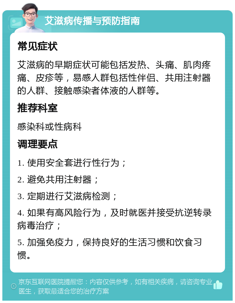 艾滋病传播与预防指南 常见症状 艾滋病的早期症状可能包括发热、头痛、肌肉疼痛、皮疹等，易感人群包括性伴侣、共用注射器的人群、接触感染者体液的人群等。 推荐科室 感染科或性病科 调理要点 1. 使用安全套进行性行为； 2. 避免共用注射器； 3. 定期进行艾滋病检测； 4. 如果有高风险行为，及时就医并接受抗逆转录病毒治疗； 5. 加强免疫力，保持良好的生活习惯和饮食习惯。