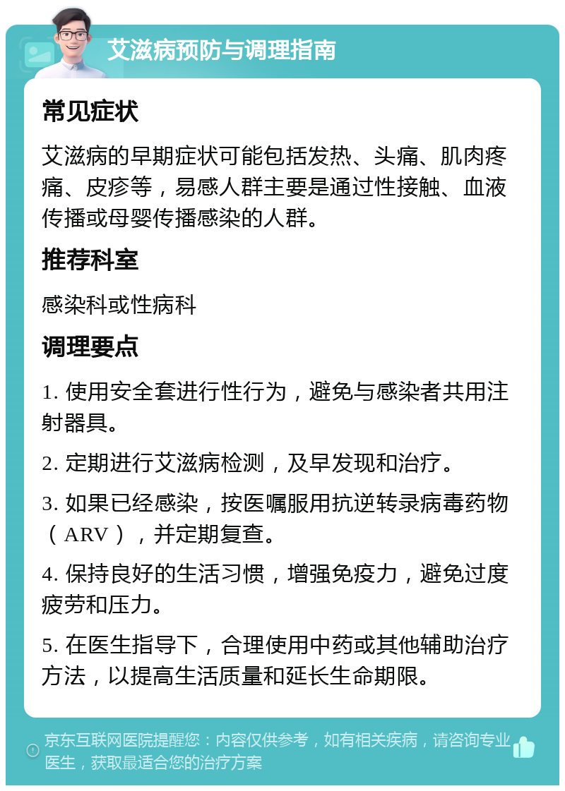 艾滋病预防与调理指南 常见症状 艾滋病的早期症状可能包括发热、头痛、肌肉疼痛、皮疹等，易感人群主要是通过性接触、血液传播或母婴传播感染的人群。 推荐科室 感染科或性病科 调理要点 1. 使用安全套进行性行为，避免与感染者共用注射器具。 2. 定期进行艾滋病检测，及早发现和治疗。 3. 如果已经感染，按医嘱服用抗逆转录病毒药物（ARV），并定期复查。 4. 保持良好的生活习惯，增强免疫力，避免过度疲劳和压力。 5. 在医生指导下，合理使用中药或其他辅助治疗方法，以提高生活质量和延长生命期限。