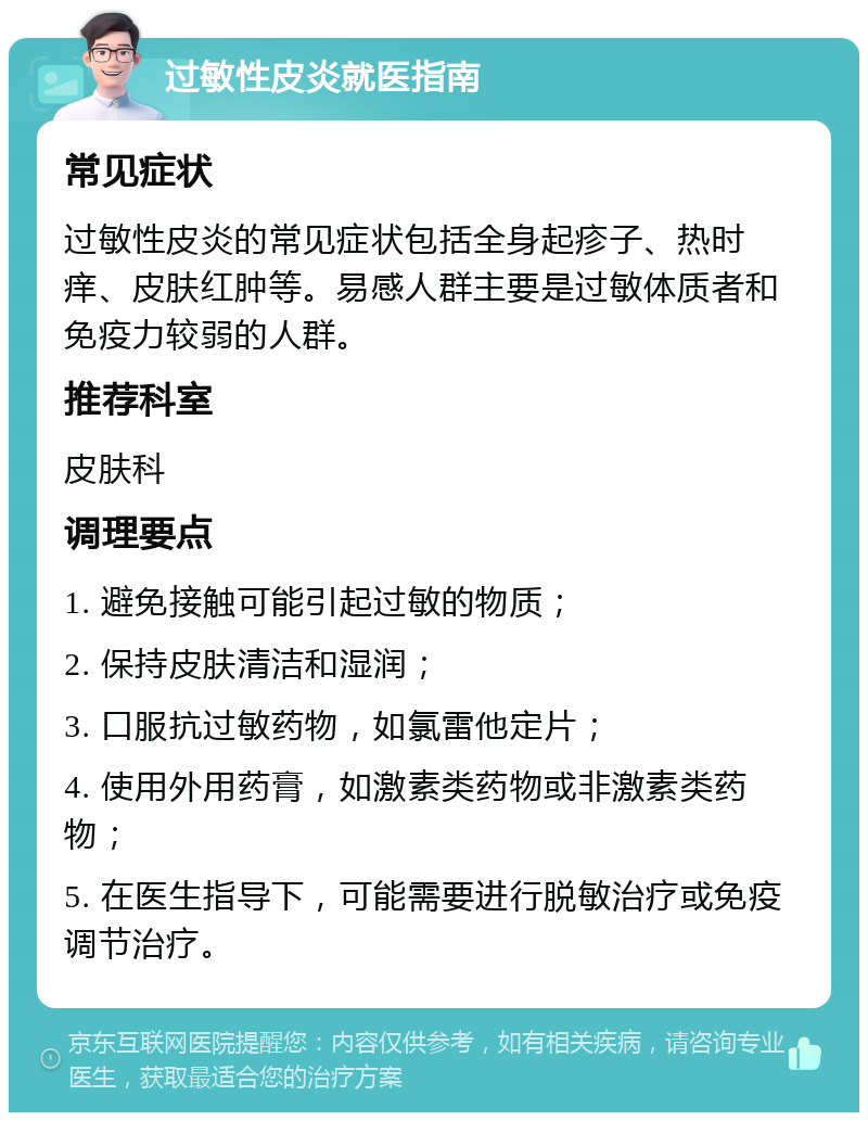 过敏性皮炎就医指南 常见症状 过敏性皮炎的常见症状包括全身起疹子、热时痒、皮肤红肿等。易感人群主要是过敏体质者和免疫力较弱的人群。 推荐科室 皮肤科 调理要点 1. 避免接触可能引起过敏的物质； 2. 保持皮肤清洁和湿润； 3. 口服抗过敏药物，如氯雷他定片； 4. 使用外用药膏，如激素类药物或非激素类药物； 5. 在医生指导下，可能需要进行脱敏治疗或免疫调节治疗。