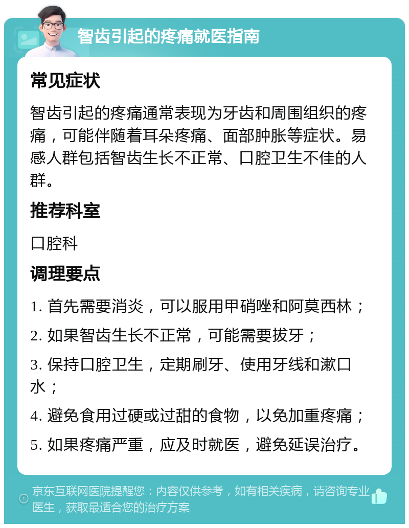 智齿引起的疼痛就医指南 常见症状 智齿引起的疼痛通常表现为牙齿和周围组织的疼痛，可能伴随着耳朵疼痛、面部肿胀等症状。易感人群包括智齿生长不正常、口腔卫生不佳的人群。 推荐科室 口腔科 调理要点 1. 首先需要消炎，可以服用甲硝唑和阿莫西林； 2. 如果智齿生长不正常，可能需要拔牙； 3. 保持口腔卫生，定期刷牙、使用牙线和漱口水； 4. 避免食用过硬或过甜的食物，以免加重疼痛； 5. 如果疼痛严重，应及时就医，避免延误治疗。