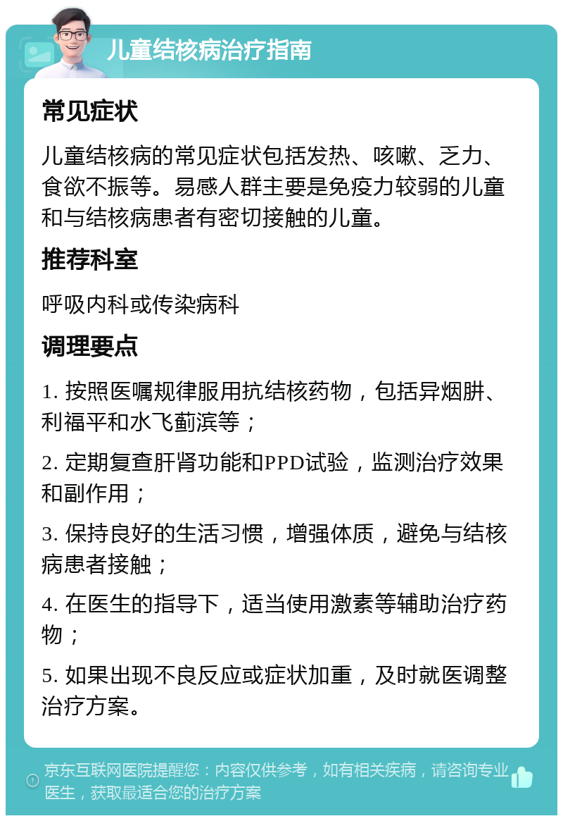 儿童结核病治疗指南 常见症状 儿童结核病的常见症状包括发热、咳嗽、乏力、食欲不振等。易感人群主要是免疫力较弱的儿童和与结核病患者有密切接触的儿童。 推荐科室 呼吸内科或传染病科 调理要点 1. 按照医嘱规律服用抗结核药物，包括异烟肼、利福平和水飞蓟滨等； 2. 定期复查肝肾功能和PPD试验，监测治疗效果和副作用； 3. 保持良好的生活习惯，增强体质，避免与结核病患者接触； 4. 在医生的指导下，适当使用激素等辅助治疗药物； 5. 如果出现不良反应或症状加重，及时就医调整治疗方案。