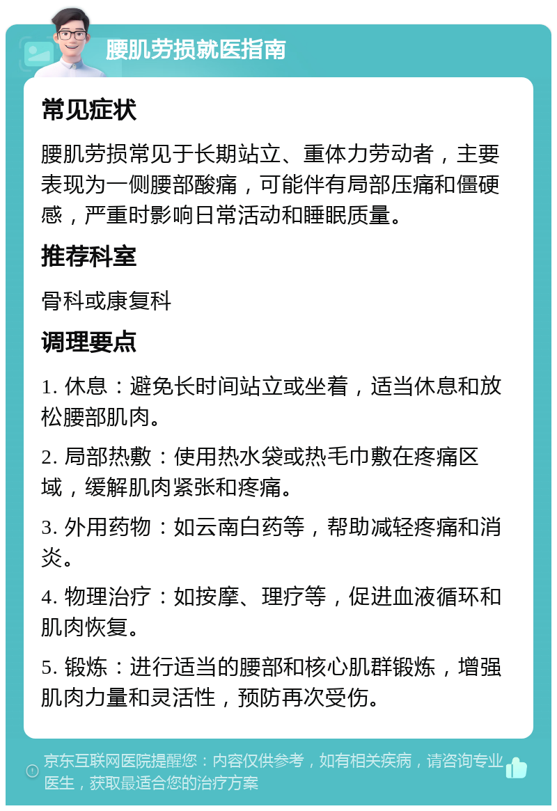 腰肌劳损就医指南 常见症状 腰肌劳损常见于长期站立、重体力劳动者，主要表现为一侧腰部酸痛，可能伴有局部压痛和僵硬感，严重时影响日常活动和睡眠质量。 推荐科室 骨科或康复科 调理要点 1. 休息：避免长时间站立或坐着，适当休息和放松腰部肌肉。 2. 局部热敷：使用热水袋或热毛巾敷在疼痛区域，缓解肌肉紧张和疼痛。 3. 外用药物：如云南白药等，帮助减轻疼痛和消炎。 4. 物理治疗：如按摩、理疗等，促进血液循环和肌肉恢复。 5. 锻炼：进行适当的腰部和核心肌群锻炼，增强肌肉力量和灵活性，预防再次受伤。