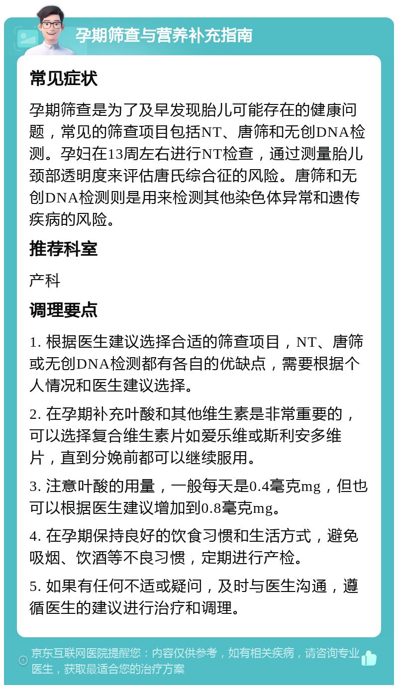 孕期筛查与营养补充指南 常见症状 孕期筛查是为了及早发现胎儿可能存在的健康问题，常见的筛查项目包括NT、唐筛和无创DNA检测。孕妇在13周左右进行NT检查，通过测量胎儿颈部透明度来评估唐氏综合征的风险。唐筛和无创DNA检测则是用来检测其他染色体异常和遗传疾病的风险。 推荐科室 产科 调理要点 1. 根据医生建议选择合适的筛查项目，NT、唐筛或无创DNA检测都有各自的优缺点，需要根据个人情况和医生建议选择。 2. 在孕期补充叶酸和其他维生素是非常重要的，可以选择复合维生素片如爱乐维或斯利安多维片，直到分娩前都可以继续服用。 3. 注意叶酸的用量，一般每天是0.4毫克mg，但也可以根据医生建议增加到0.8毫克mg。 4. 在孕期保持良好的饮食习惯和生活方式，避免吸烟、饮酒等不良习惯，定期进行产检。 5. 如果有任何不适或疑问，及时与医生沟通，遵循医生的建议进行治疗和调理。