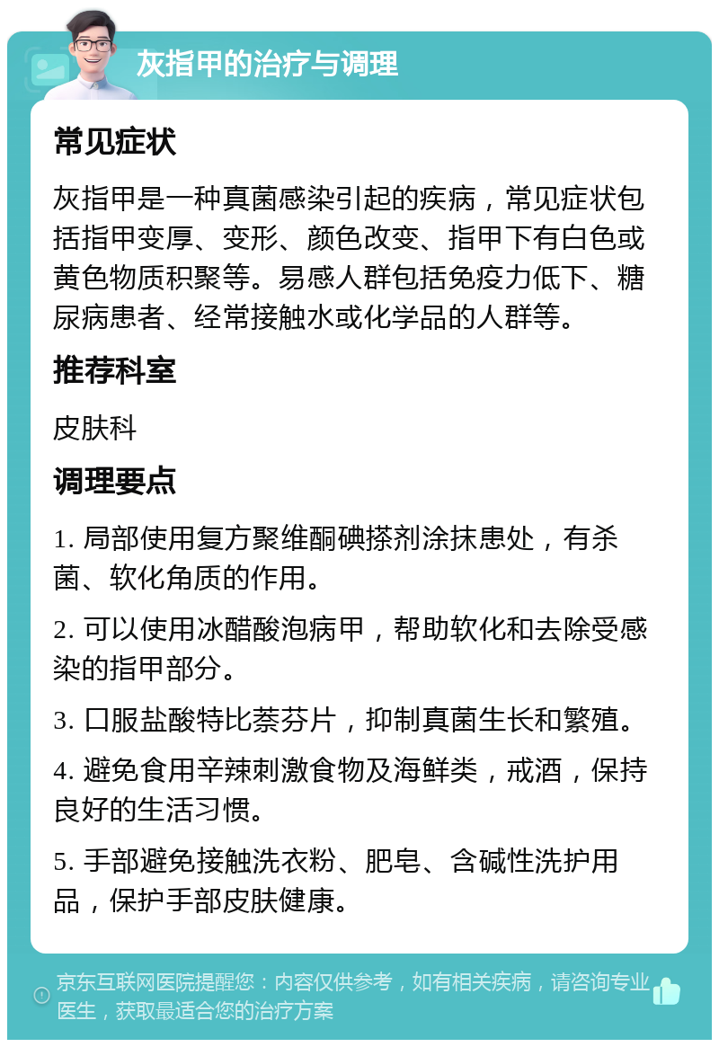 灰指甲的治疗与调理 常见症状 灰指甲是一种真菌感染引起的疾病，常见症状包括指甲变厚、变形、颜色改变、指甲下有白色或黄色物质积聚等。易感人群包括免疫力低下、糖尿病患者、经常接触水或化学品的人群等。 推荐科室 皮肤科 调理要点 1. 局部使用复方聚维酮碘搽剂涂抹患处，有杀菌、软化角质的作用。 2. 可以使用冰醋酸泡病甲，帮助软化和去除受感染的指甲部分。 3. 口服盐酸特比萘芬片，抑制真菌生长和繁殖。 4. 避免食用辛辣刺激食物及海鲜类，戒酒，保持良好的生活习惯。 5. 手部避免接触洗衣粉、肥皂、含碱性洗护用品，保护手部皮肤健康。