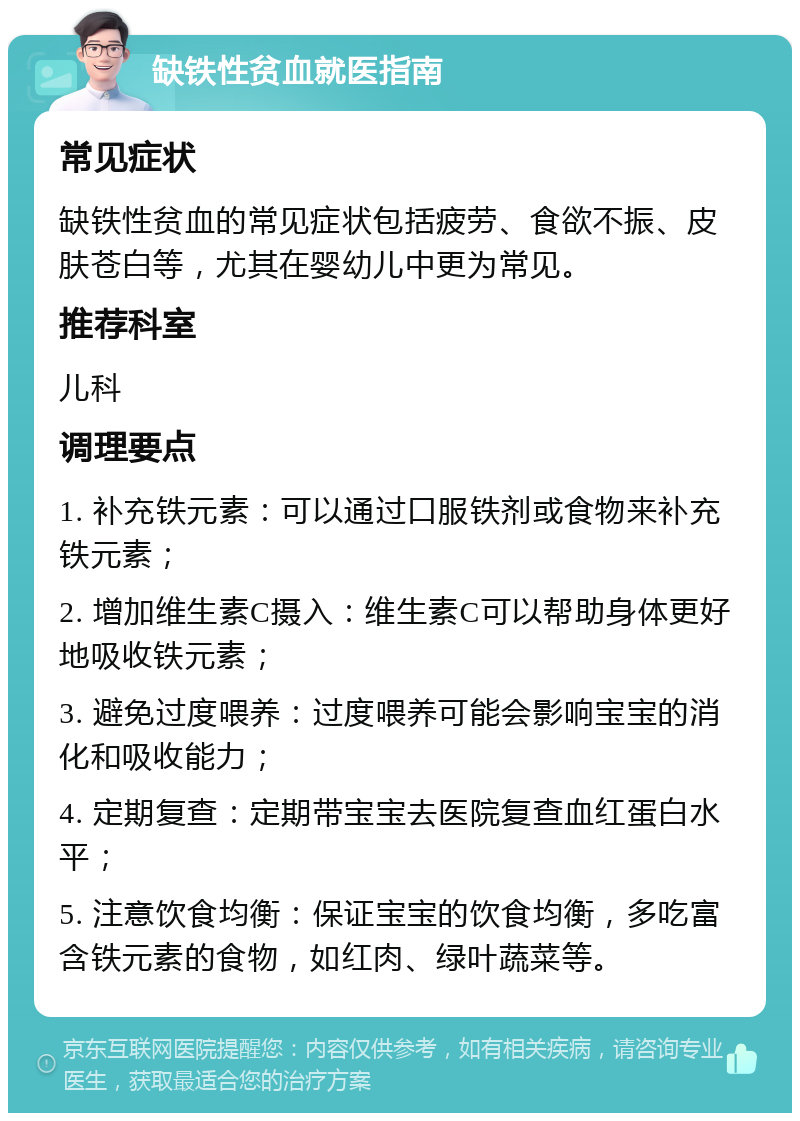 缺铁性贫血就医指南 常见症状 缺铁性贫血的常见症状包括疲劳、食欲不振、皮肤苍白等，尤其在婴幼儿中更为常见。 推荐科室 儿科 调理要点 1. 补充铁元素：可以通过口服铁剂或食物来补充铁元素； 2. 增加维生素C摄入：维生素C可以帮助身体更好地吸收铁元素； 3. 避免过度喂养：过度喂养可能会影响宝宝的消化和吸收能力； 4. 定期复查：定期带宝宝去医院复查血红蛋白水平； 5. 注意饮食均衡：保证宝宝的饮食均衡，多吃富含铁元素的食物，如红肉、绿叶蔬菜等。