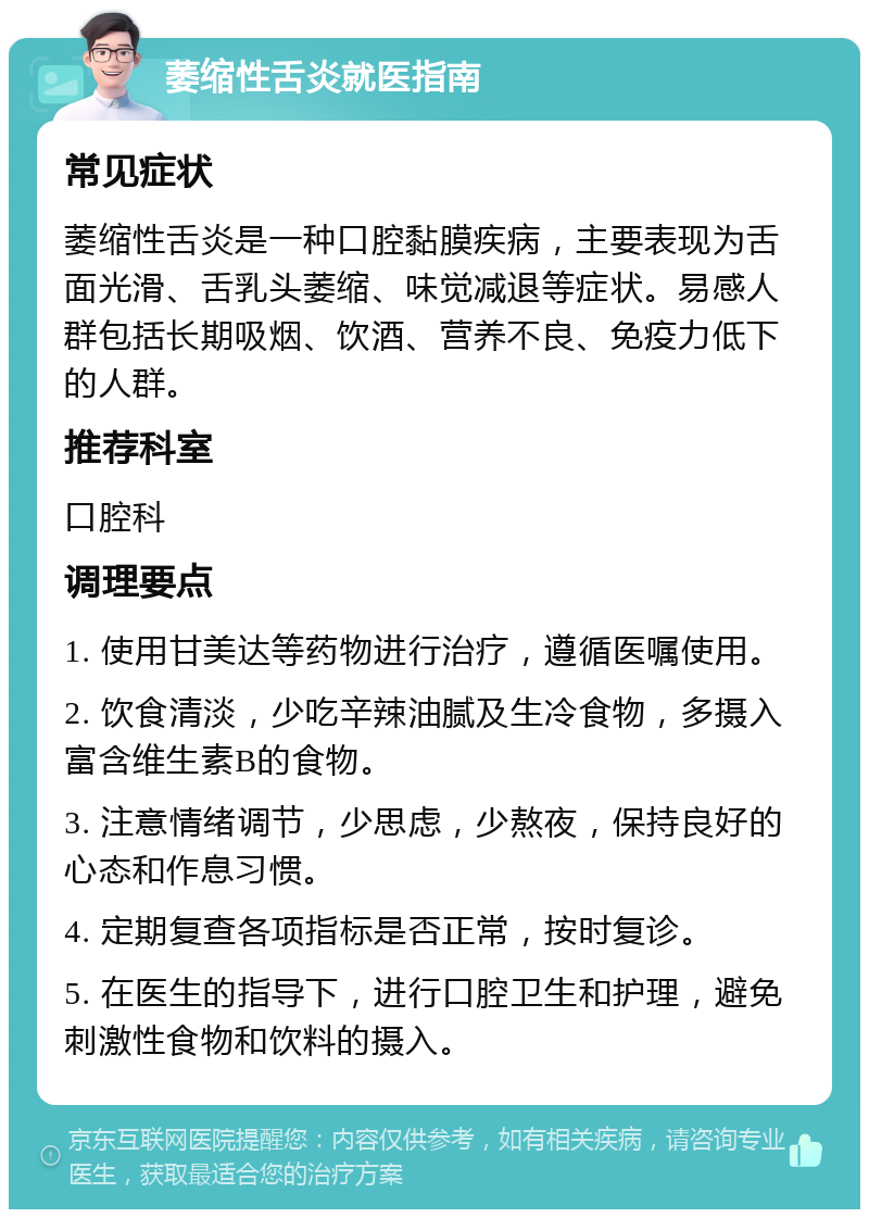 萎缩性舌炎就医指南 常见症状 萎缩性舌炎是一种口腔黏膜疾病，主要表现为舌面光滑、舌乳头萎缩、味觉减退等症状。易感人群包括长期吸烟、饮酒、营养不良、免疫力低下的人群。 推荐科室 口腔科 调理要点 1. 使用甘美达等药物进行治疗，遵循医嘱使用。 2. 饮食清淡，少吃辛辣油腻及生冷食物，多摄入富含维生素B的食物。 3. 注意情绪调节，少思虑，少熬夜，保持良好的心态和作息习惯。 4. 定期复查各项指标是否正常，按时复诊。 5. 在医生的指导下，进行口腔卫生和护理，避免刺激性食物和饮料的摄入。