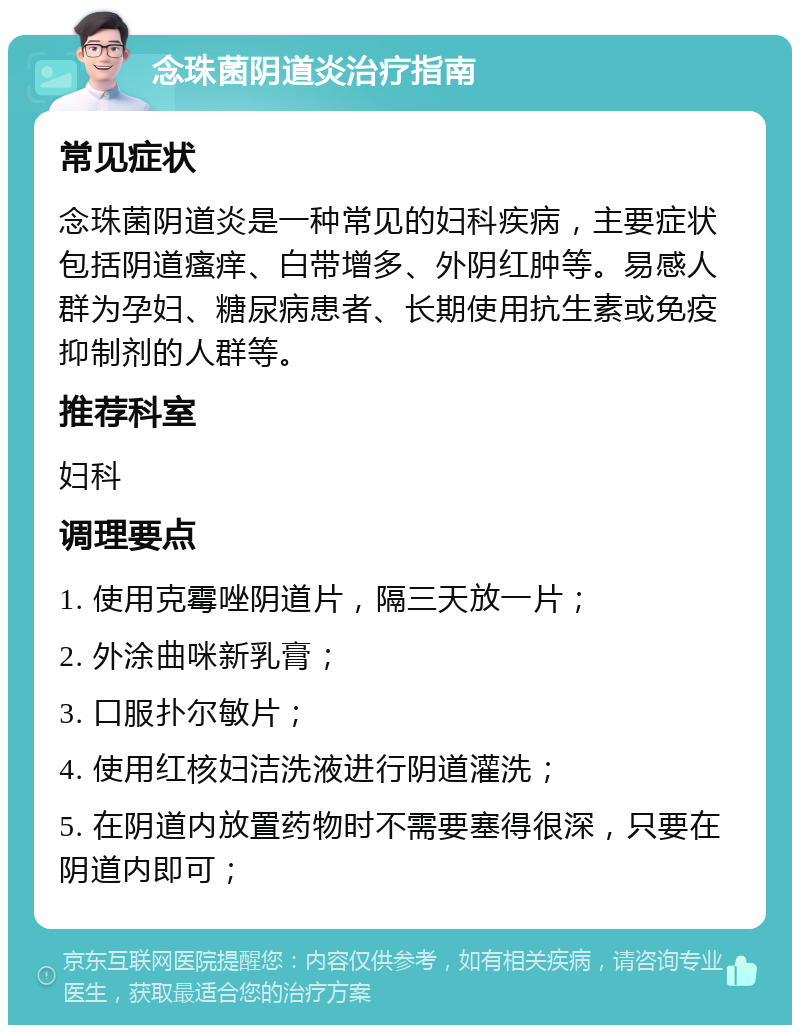 念珠菌阴道炎治疗指南 常见症状 念珠菌阴道炎是一种常见的妇科疾病，主要症状包括阴道瘙痒、白带增多、外阴红肿等。易感人群为孕妇、糖尿病患者、长期使用抗生素或免疫抑制剂的人群等。 推荐科室 妇科 调理要点 1. 使用克霉唑阴道片，隔三天放一片； 2. 外涂曲咪新乳膏； 3. 口服扑尔敏片； 4. 使用红核妇洁洗液进行阴道灌洗； 5. 在阴道内放置药物时不需要塞得很深，只要在阴道内即可；