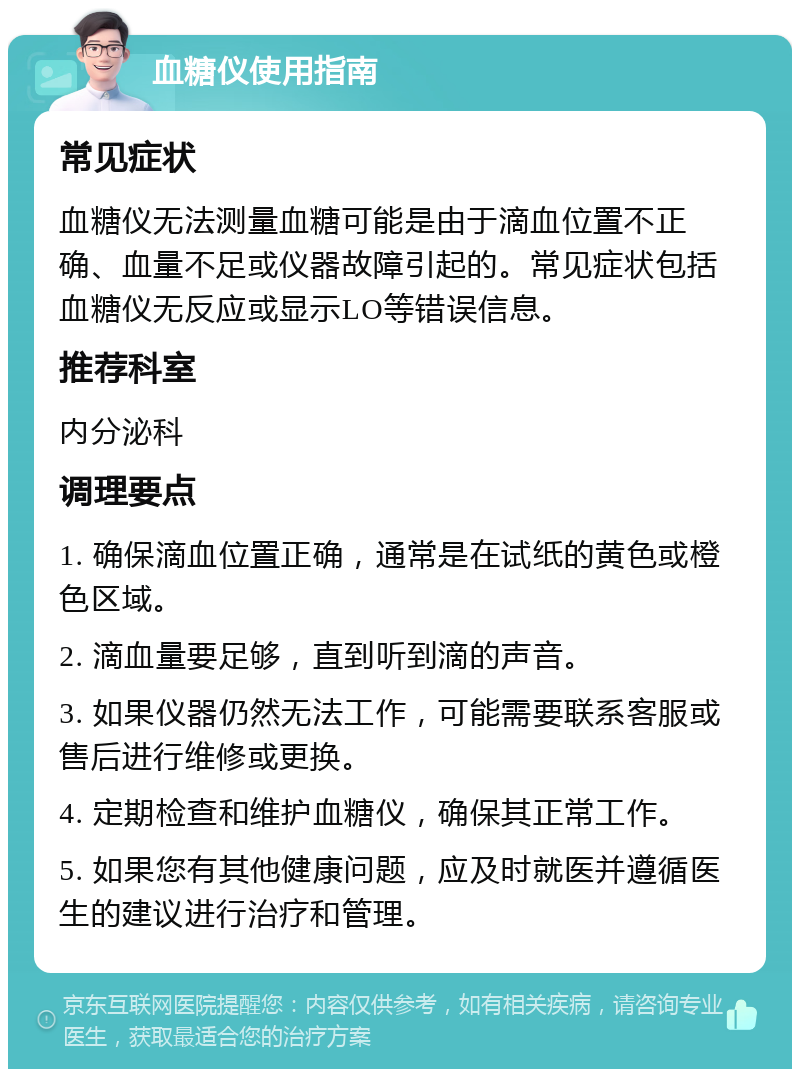 血糖仪使用指南 常见症状 血糖仪无法测量血糖可能是由于滴血位置不正确、血量不足或仪器故障引起的。常见症状包括血糖仪无反应或显示LO等错误信息。 推荐科室 内分泌科 调理要点 1. 确保滴血位置正确，通常是在试纸的黄色或橙色区域。 2. 滴血量要足够，直到听到滴的声音。 3. 如果仪器仍然无法工作，可能需要联系客服或售后进行维修或更换。 4. 定期检查和维护血糖仪，确保其正常工作。 5. 如果您有其他健康问题，应及时就医并遵循医生的建议进行治疗和管理。