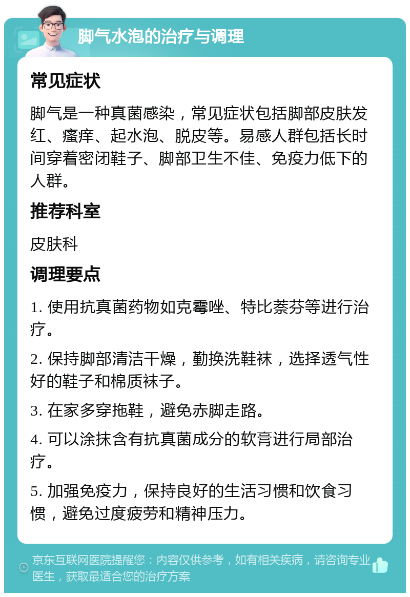 脚气水泡的治疗与调理 常见症状 脚气是一种真菌感染，常见症状包括脚部皮肤发红、瘙痒、起水泡、脱皮等。易感人群包括长时间穿着密闭鞋子、脚部卫生不佳、免疫力低下的人群。 推荐科室 皮肤科 调理要点 1. 使用抗真菌药物如克霉唑、特比萘芬等进行治疗。 2. 保持脚部清洁干燥，勤换洗鞋袜，选择透气性好的鞋子和棉质袜子。 3. 在家多穿拖鞋，避免赤脚走路。 4. 可以涂抹含有抗真菌成分的软膏进行局部治疗。 5. 加强免疫力，保持良好的生活习惯和饮食习惯，避免过度疲劳和精神压力。