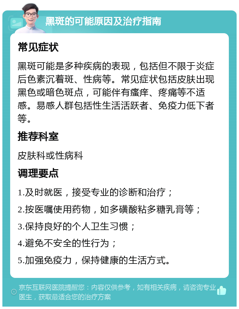 黑斑的可能原因及治疗指南 常见症状 黑斑可能是多种疾病的表现，包括但不限于炎症后色素沉着斑、性病等。常见症状包括皮肤出现黑色或暗色斑点，可能伴有瘙痒、疼痛等不适感。易感人群包括性生活活跃者、免疫力低下者等。 推荐科室 皮肤科或性病科 调理要点 1.及时就医，接受专业的诊断和治疗； 2.按医嘱使用药物，如多磺酸粘多糖乳膏等； 3.保持良好的个人卫生习惯； 4.避免不安全的性行为； 5.加强免疫力，保持健康的生活方式。