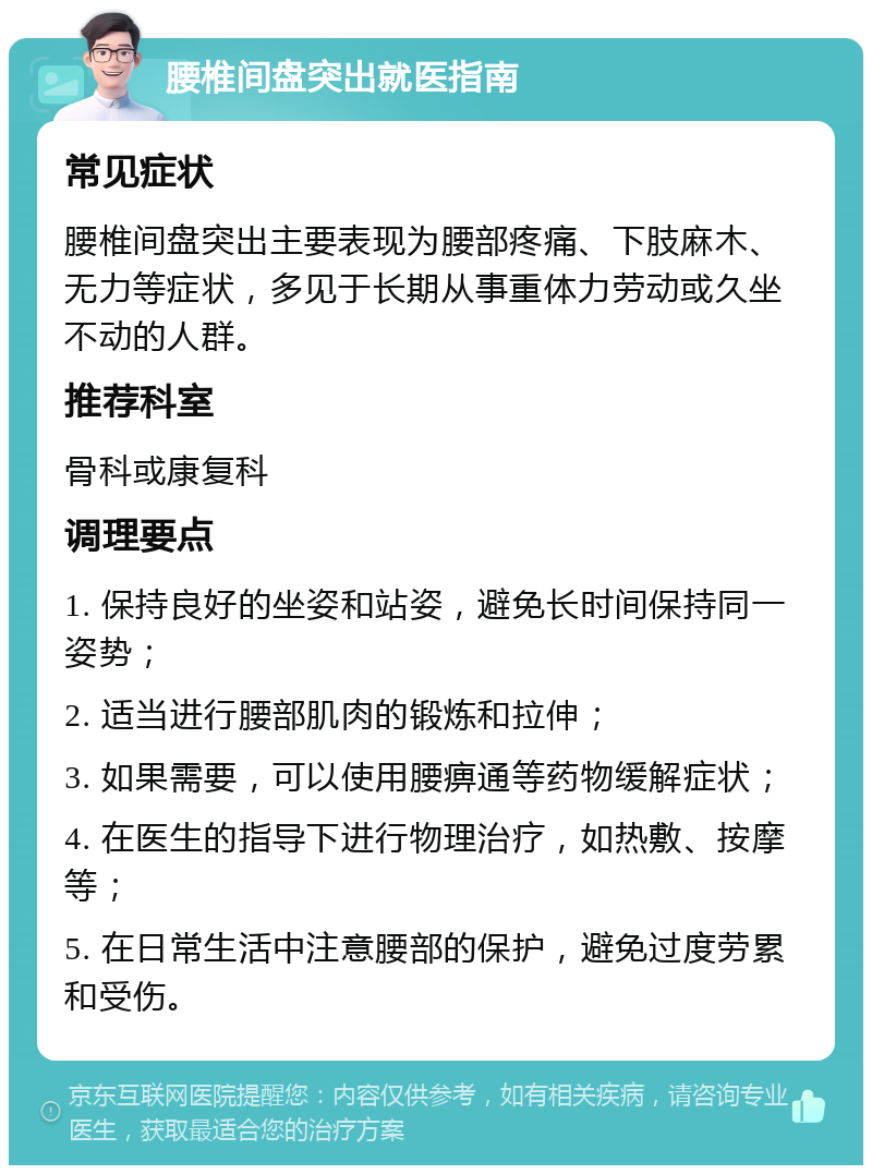 腰椎间盘突出就医指南 常见症状 腰椎间盘突出主要表现为腰部疼痛、下肢麻木、无力等症状，多见于长期从事重体力劳动或久坐不动的人群。 推荐科室 骨科或康复科 调理要点 1. 保持良好的坐姿和站姿，避免长时间保持同一姿势； 2. 适当进行腰部肌肉的锻炼和拉伸； 3. 如果需要，可以使用腰痹通等药物缓解症状； 4. 在医生的指导下进行物理治疗，如热敷、按摩等； 5. 在日常生活中注意腰部的保护，避免过度劳累和受伤。