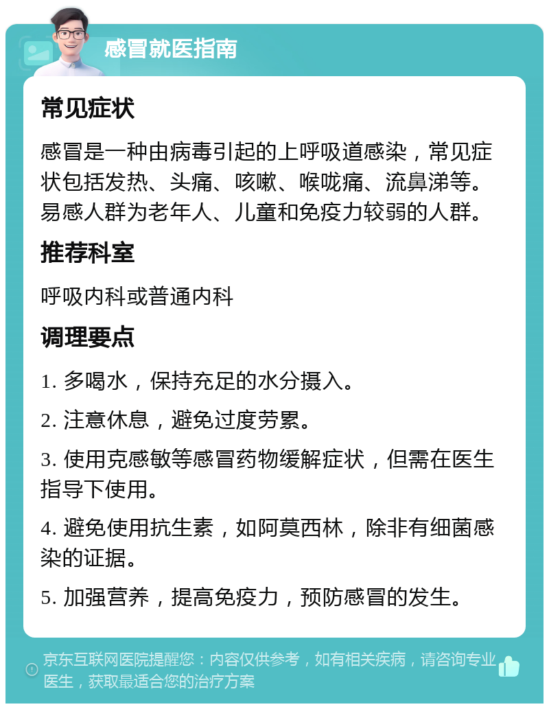 感冒就医指南 常见症状 感冒是一种由病毒引起的上呼吸道感染，常见症状包括发热、头痛、咳嗽、喉咙痛、流鼻涕等。易感人群为老年人、儿童和免疫力较弱的人群。 推荐科室 呼吸内科或普通内科 调理要点 1. 多喝水，保持充足的水分摄入。 2. 注意休息，避免过度劳累。 3. 使用克感敏等感冒药物缓解症状，但需在医生指导下使用。 4. 避免使用抗生素，如阿莫西林，除非有细菌感染的证据。 5. 加强营养，提高免疫力，预防感冒的发生。