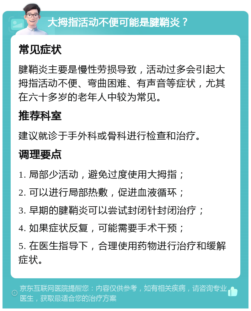 大拇指活动不便可能是腱鞘炎？ 常见症状 腱鞘炎主要是慢性劳损导致，活动过多会引起大拇指活动不便、弯曲困难、有声音等症状，尤其在六十多岁的老年人中较为常见。 推荐科室 建议就诊于手外科或骨科进行检查和治疗。 调理要点 1. 局部少活动，避免过度使用大拇指； 2. 可以进行局部热敷，促进血液循环； 3. 早期的腱鞘炎可以尝试封闭针封闭治疗； 4. 如果症状反复，可能需要手术干预； 5. 在医生指导下，合理使用药物进行治疗和缓解症状。