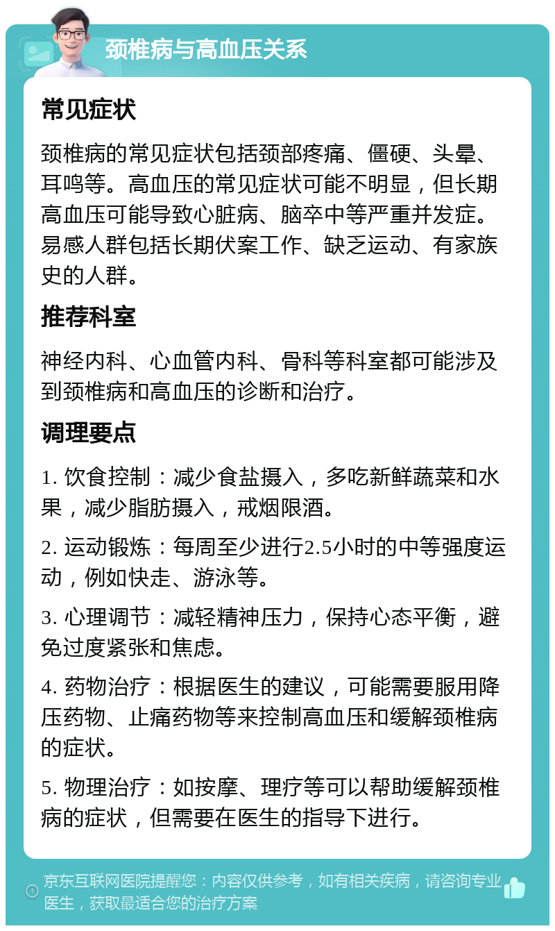 颈椎病与高血压关系 常见症状 颈椎病的常见症状包括颈部疼痛、僵硬、头晕、耳鸣等。高血压的常见症状可能不明显，但长期高血压可能导致心脏病、脑卒中等严重并发症。易感人群包括长期伏案工作、缺乏运动、有家族史的人群。 推荐科室 神经内科、心血管内科、骨科等科室都可能涉及到颈椎病和高血压的诊断和治疗。 调理要点 1. 饮食控制：减少食盐摄入，多吃新鲜蔬菜和水果，减少脂肪摄入，戒烟限酒。 2. 运动锻炼：每周至少进行2.5小时的中等强度运动，例如快走、游泳等。 3. 心理调节：减轻精神压力，保持心态平衡，避免过度紧张和焦虑。 4. 药物治疗：根据医生的建议，可能需要服用降压药物、止痛药物等来控制高血压和缓解颈椎病的症状。 5. 物理治疗：如按摩、理疗等可以帮助缓解颈椎病的症状，但需要在医生的指导下进行。