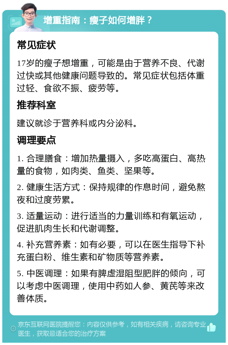 增重指南：瘦子如何增胖？ 常见症状 17岁的瘦子想增重，可能是由于营养不良、代谢过快或其他健康问题导致的。常见症状包括体重过轻、食欲不振、疲劳等。 推荐科室 建议就诊于营养科或内分泌科。 调理要点 1. 合理膳食：增加热量摄入，多吃高蛋白、高热量的食物，如肉类、鱼类、坚果等。 2. 健康生活方式：保持规律的作息时间，避免熬夜和过度劳累。 3. 适量运动：进行适当的力量训练和有氧运动，促进肌肉生长和代谢调整。 4. 补充营养素：如有必要，可以在医生指导下补充蛋白粉、维生素和矿物质等营养素。 5. 中医调理：如果有脾虚湿阻型肥胖的倾向，可以考虑中医调理，使用中药如人参、黄芪等来改善体质。