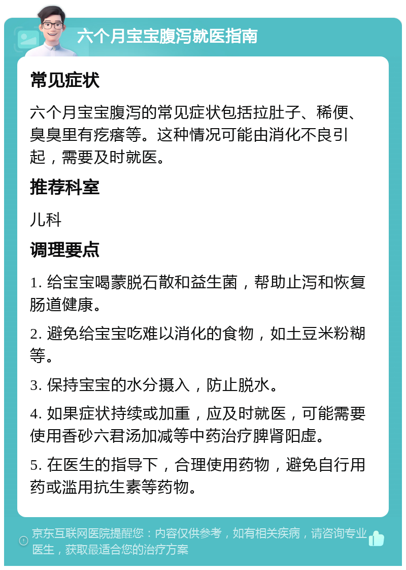 六个月宝宝腹泻就医指南 常见症状 六个月宝宝腹泻的常见症状包括拉肚子、稀便、臭臭里有疙瘩等。这种情况可能由消化不良引起，需要及时就医。 推荐科室 儿科 调理要点 1. 给宝宝喝蒙脱石散和益生菌，帮助止泻和恢复肠道健康。 2. 避免给宝宝吃难以消化的食物，如土豆米粉糊等。 3. 保持宝宝的水分摄入，防止脱水。 4. 如果症状持续或加重，应及时就医，可能需要使用香砂六君汤加减等中药治疗脾肾阳虚。 5. 在医生的指导下，合理使用药物，避免自行用药或滥用抗生素等药物。