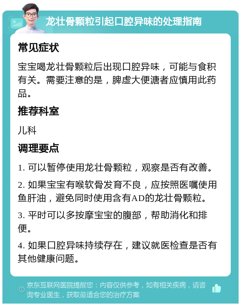 龙壮骨颗粒引起口腔异味的处理指南 常见症状 宝宝喝龙壮骨颗粒后出现口腔异味，可能与食积有关。需要注意的是，脾虚大便溏者应慎用此药品。 推荐科室 儿科 调理要点 1. 可以暂停使用龙壮骨颗粒，观察是否有改善。 2. 如果宝宝有喉软骨发育不良，应按照医嘱使用鱼肝油，避免同时使用含有AD的龙壮骨颗粒。 3. 平时可以多按摩宝宝的腹部，帮助消化和排便。 4. 如果口腔异味持续存在，建议就医检查是否有其他健康问题。