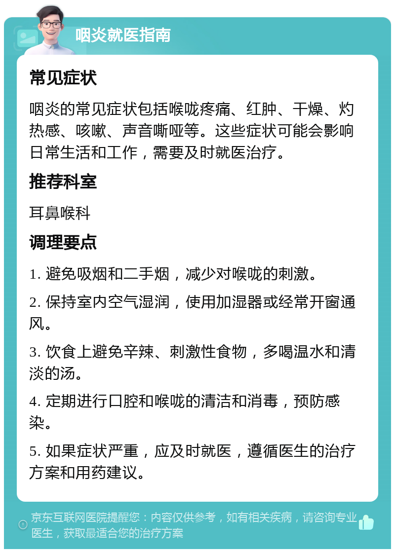 咽炎就医指南 常见症状 咽炎的常见症状包括喉咙疼痛、红肿、干燥、灼热感、咳嗽、声音嘶哑等。这些症状可能会影响日常生活和工作，需要及时就医治疗。 推荐科室 耳鼻喉科 调理要点 1. 避免吸烟和二手烟，减少对喉咙的刺激。 2. 保持室内空气湿润，使用加湿器或经常开窗通风。 3. 饮食上避免辛辣、刺激性食物，多喝温水和清淡的汤。 4. 定期进行口腔和喉咙的清洁和消毒，预防感染。 5. 如果症状严重，应及时就医，遵循医生的治疗方案和用药建议。