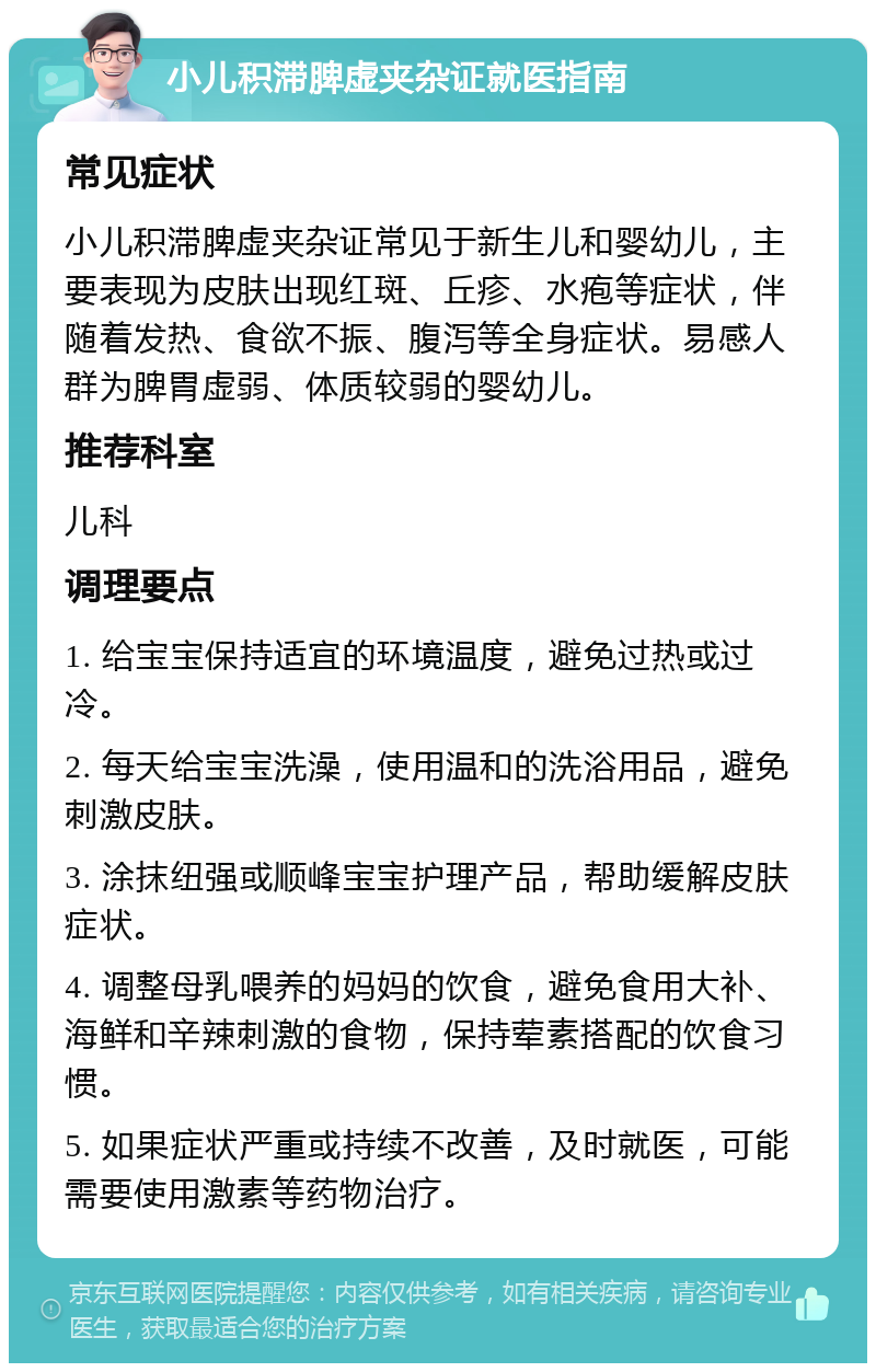 小儿积滞脾虚夹杂证就医指南 常见症状 小儿积滞脾虚夹杂证常见于新生儿和婴幼儿，主要表现为皮肤出现红斑、丘疹、水疱等症状，伴随着发热、食欲不振、腹泻等全身症状。易感人群为脾胃虚弱、体质较弱的婴幼儿。 推荐科室 儿科 调理要点 1. 给宝宝保持适宜的环境温度，避免过热或过冷。 2. 每天给宝宝洗澡，使用温和的洗浴用品，避免刺激皮肤。 3. 涂抹纽强或顺峰宝宝护理产品，帮助缓解皮肤症状。 4. 调整母乳喂养的妈妈的饮食，避免食用大补、海鲜和辛辣刺激的食物，保持荤素搭配的饮食习惯。 5. 如果症状严重或持续不改善，及时就医，可能需要使用激素等药物治疗。