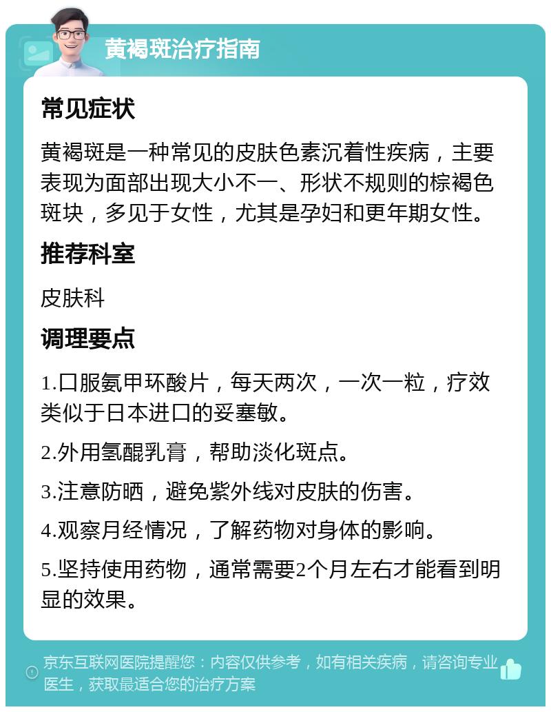 黄褐斑治疗指南 常见症状 黄褐斑是一种常见的皮肤色素沉着性疾病，主要表现为面部出现大小不一、形状不规则的棕褐色斑块，多见于女性，尤其是孕妇和更年期女性。 推荐科室 皮肤科 调理要点 1.口服氨甲环酸片，每天两次，一次一粒，疗效类似于日本进口的妥塞敏。 2.外用氢醌乳膏，帮助淡化斑点。 3.注意防晒，避免紫外线对皮肤的伤害。 4.观察月经情况，了解药物对身体的影响。 5.坚持使用药物，通常需要2个月左右才能看到明显的效果。