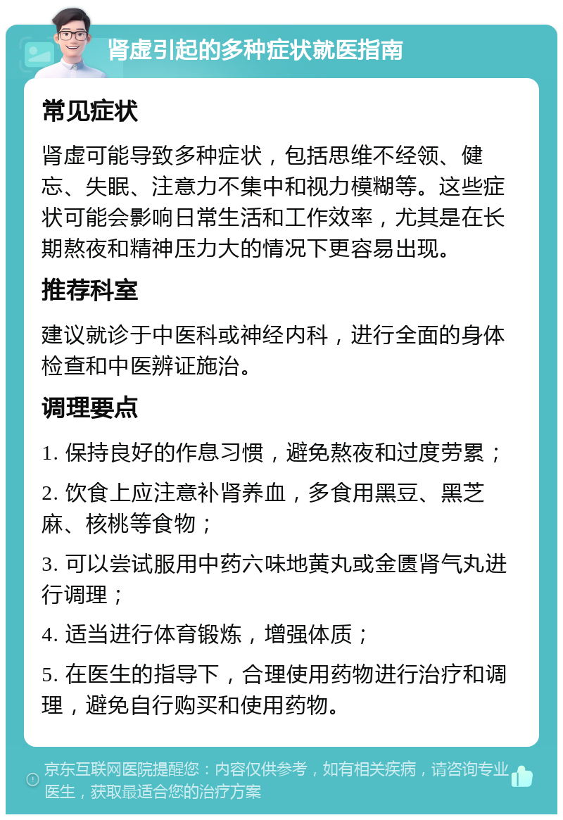 肾虚引起的多种症状就医指南 常见症状 肾虚可能导致多种症状，包括思维不经领、健忘、失眠、注意力不集中和视力模糊等。这些症状可能会影响日常生活和工作效率，尤其是在长期熬夜和精神压力大的情况下更容易出现。 推荐科室 建议就诊于中医科或神经内科，进行全面的身体检查和中医辨证施治。 调理要点 1. 保持良好的作息习惯，避免熬夜和过度劳累； 2. 饮食上应注意补肾养血，多食用黑豆、黑芝麻、核桃等食物； 3. 可以尝试服用中药六味地黄丸或金匮肾气丸进行调理； 4. 适当进行体育锻炼，增强体质； 5. 在医生的指导下，合理使用药物进行治疗和调理，避免自行购买和使用药物。