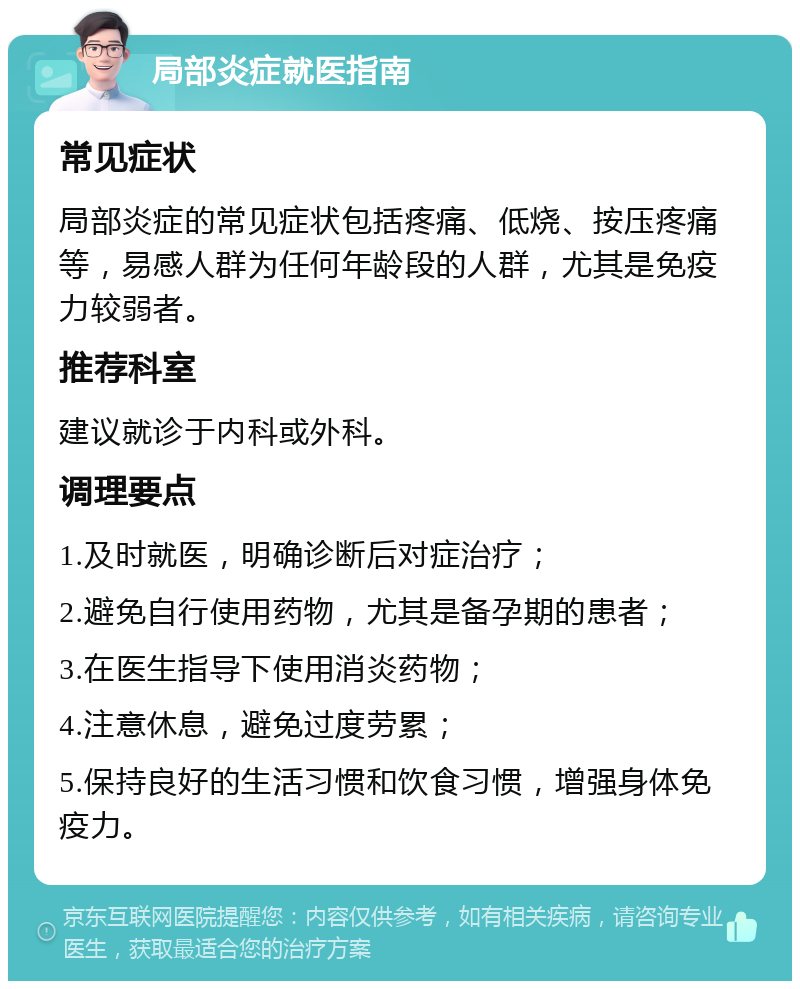 局部炎症就医指南 常见症状 局部炎症的常见症状包括疼痛、低烧、按压疼痛等，易感人群为任何年龄段的人群，尤其是免疫力较弱者。 推荐科室 建议就诊于内科或外科。 调理要点 1.及时就医，明确诊断后对症治疗； 2.避免自行使用药物，尤其是备孕期的患者； 3.在医生指导下使用消炎药物； 4.注意休息，避免过度劳累； 5.保持良好的生活习惯和饮食习惯，增强身体免疫力。