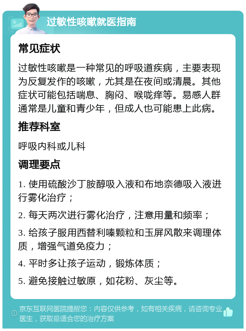 过敏性咳嗽就医指南 常见症状 过敏性咳嗽是一种常见的呼吸道疾病，主要表现为反复发作的咳嗽，尤其是在夜间或清晨。其他症状可能包括喘息、胸闷、喉咙痒等。易感人群通常是儿童和青少年，但成人也可能患上此病。 推荐科室 呼吸内科或儿科 调理要点 1. 使用硫酸沙丁胺醇吸入液和布地奈德吸入液进行雾化治疗； 2. 每天两次进行雾化治疗，注意用量和频率； 3. 给孩子服用西替利嗪颗粒和玉屏风散来调理体质，增强气道免疫力； 4. 平时多让孩子运动，锻炼体质； 5. 避免接触过敏原，如花粉、灰尘等。