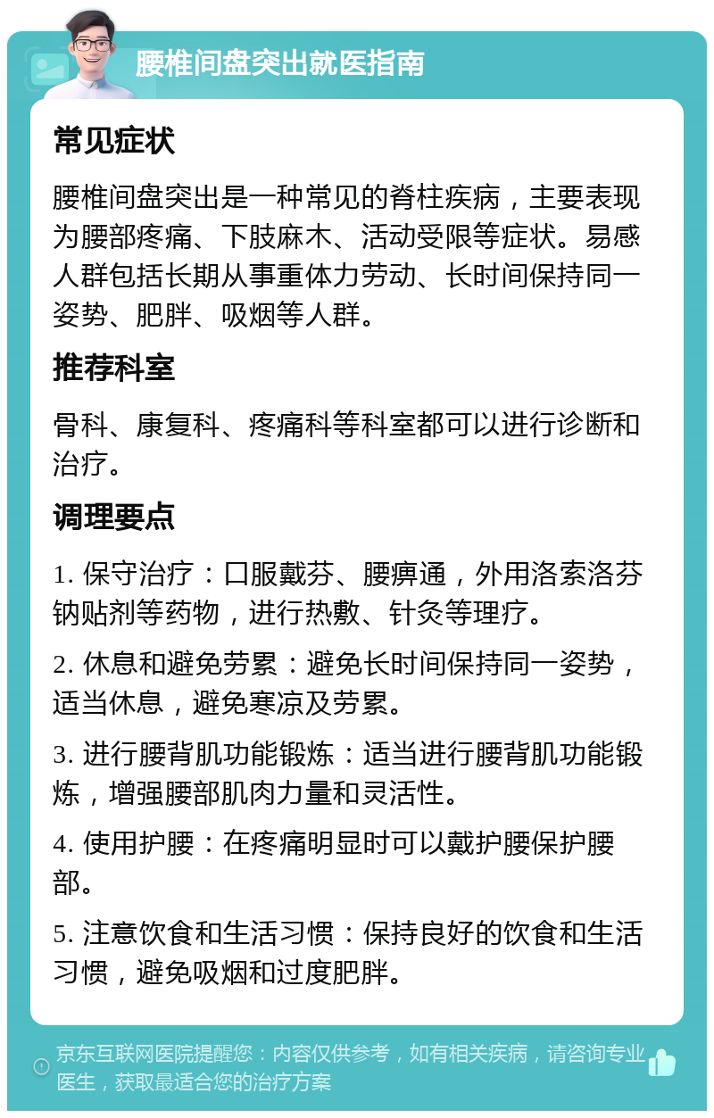 腰椎间盘突出就医指南 常见症状 腰椎间盘突出是一种常见的脊柱疾病，主要表现为腰部疼痛、下肢麻木、活动受限等症状。易感人群包括长期从事重体力劳动、长时间保持同一姿势、肥胖、吸烟等人群。 推荐科室 骨科、康复科、疼痛科等科室都可以进行诊断和治疗。 调理要点 1. 保守治疗：口服戴芬、腰痹通，外用洛索洛芬钠贴剂等药物，进行热敷、针灸等理疗。 2. 休息和避免劳累：避免长时间保持同一姿势，适当休息，避免寒凉及劳累。 3. 进行腰背肌功能锻炼：适当进行腰背肌功能锻炼，增强腰部肌肉力量和灵活性。 4. 使用护腰：在疼痛明显时可以戴护腰保护腰部。 5. 注意饮食和生活习惯：保持良好的饮食和生活习惯，避免吸烟和过度肥胖。