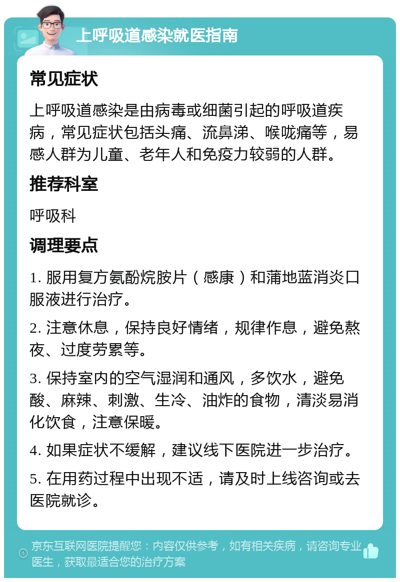 上呼吸道感染就医指南 常见症状 上呼吸道感染是由病毒或细菌引起的呼吸道疾病，常见症状包括头痛、流鼻涕、喉咙痛等，易感人群为儿童、老年人和免疫力较弱的人群。 推荐科室 呼吸科 调理要点 1. 服用复方氨酚烷胺片（感康）和蒲地蓝消炎口服液进行治疗。 2. 注意休息，保持良好情绪，规律作息，避免熬夜、过度劳累等。 3. 保持室内的空气湿润和通风，多饮水，避免酸、麻辣、刺激、生冷、油炸的食物，清淡易消化饮食，注意保暖。 4. 如果症状不缓解，建议线下医院进一步治疗。 5. 在用药过程中出现不适，请及时上线咨询或去医院就诊。