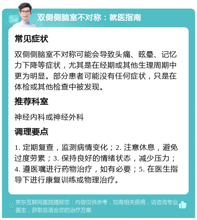 双侧侧脑室不对称：就医指南 常见症状 双侧侧脑室不对称可能会导致头痛、眩晕、记忆力下降等症状，尤其是在经期或其他生理周期中更为明显。部分患者可能没有任何症状，只是在体检或其他检查中被发现。 推荐科室 神经内科或神经外科 调理要点 1. 定期复查，监测病情变化；2. 注意休息，避免过度劳累；3. 保持良好的情绪状态，减少压力；4. 遵医嘱进行药物治疗，如有必要；5. 在医生指导下进行康复训练或物理治疗。