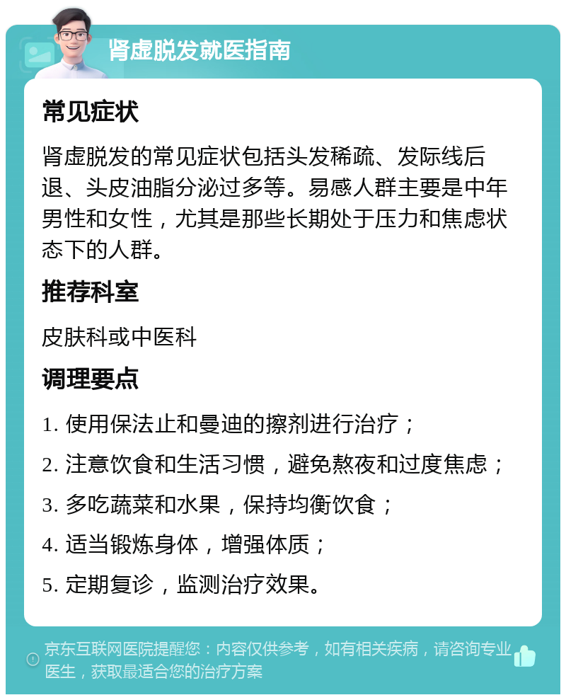 肾虚脱发就医指南 常见症状 肾虚脱发的常见症状包括头发稀疏、发际线后退、头皮油脂分泌过多等。易感人群主要是中年男性和女性，尤其是那些长期处于压力和焦虑状态下的人群。 推荐科室 皮肤科或中医科 调理要点 1. 使用保法止和曼迪的擦剂进行治疗； 2. 注意饮食和生活习惯，避免熬夜和过度焦虑； 3. 多吃蔬菜和水果，保持均衡饮食； 4. 适当锻炼身体，增强体质； 5. 定期复诊，监测治疗效果。