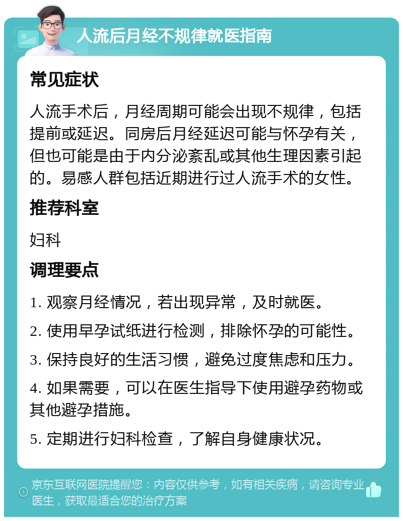 人流后月经不规律就医指南 常见症状 人流手术后，月经周期可能会出现不规律，包括提前或延迟。同房后月经延迟可能与怀孕有关，但也可能是由于内分泌紊乱或其他生理因素引起的。易感人群包括近期进行过人流手术的女性。 推荐科室 妇科 调理要点 1. 观察月经情况，若出现异常，及时就医。 2. 使用早孕试纸进行检测，排除怀孕的可能性。 3. 保持良好的生活习惯，避免过度焦虑和压力。 4. 如果需要，可以在医生指导下使用避孕药物或其他避孕措施。 5. 定期进行妇科检查，了解自身健康状况。