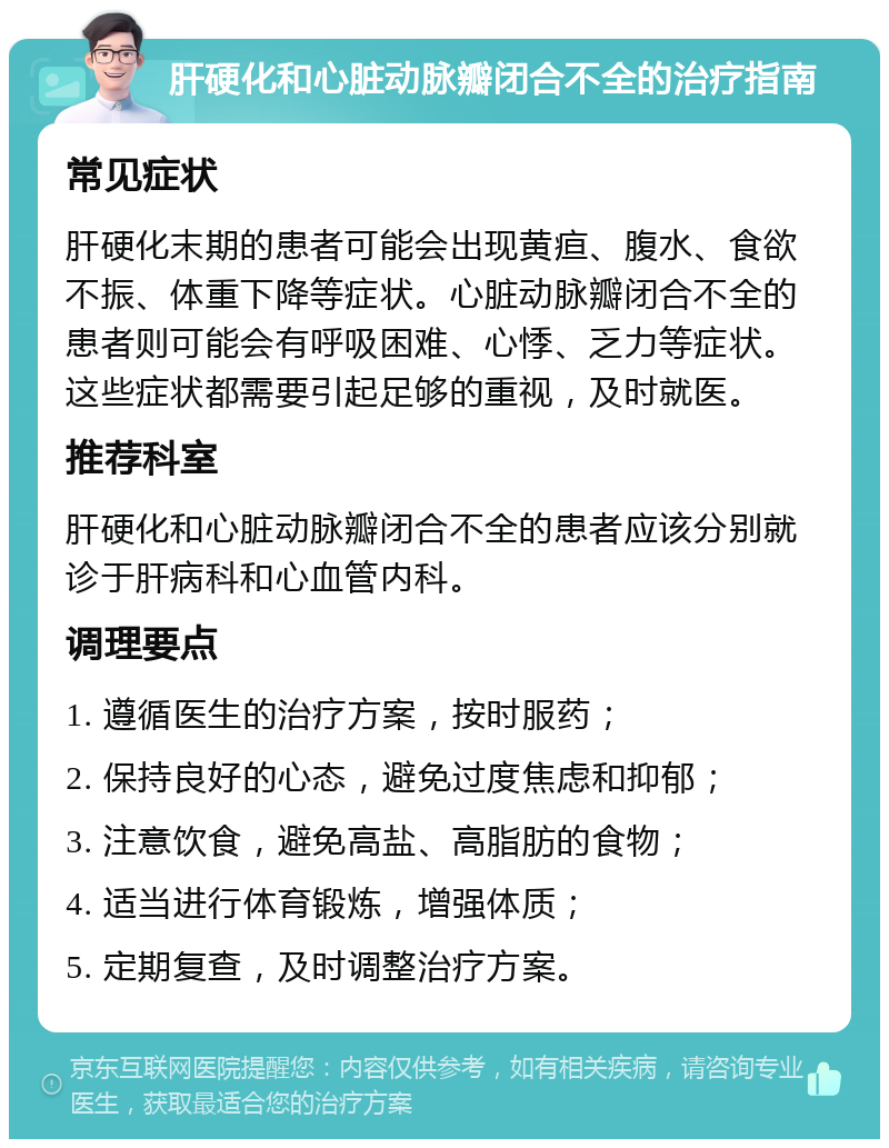 肝硬化和心脏动脉瓣闭合不全的治疗指南 常见症状 肝硬化末期的患者可能会出现黄疸、腹水、食欲不振、体重下降等症状。心脏动脉瓣闭合不全的患者则可能会有呼吸困难、心悸、乏力等症状。这些症状都需要引起足够的重视，及时就医。 推荐科室 肝硬化和心脏动脉瓣闭合不全的患者应该分别就诊于肝病科和心血管内科。 调理要点 1. 遵循医生的治疗方案，按时服药； 2. 保持良好的心态，避免过度焦虑和抑郁； 3. 注意饮食，避免高盐、高脂肪的食物； 4. 适当进行体育锻炼，增强体质； 5. 定期复查，及时调整治疗方案。