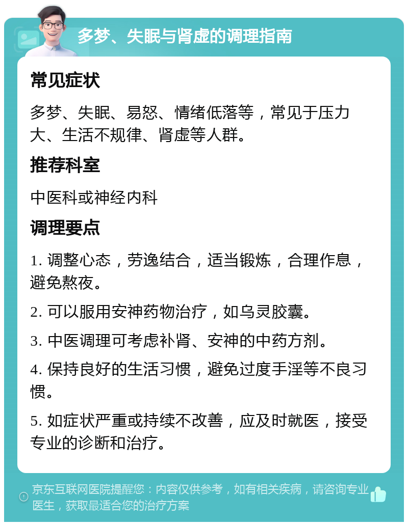 多梦、失眠与肾虚的调理指南 常见症状 多梦、失眠、易怒、情绪低落等，常见于压力大、生活不规律、肾虚等人群。 推荐科室 中医科或神经内科 调理要点 1. 调整心态，劳逸结合，适当锻炼，合理作息，避免熬夜。 2. 可以服用安神药物治疗，如乌灵胶囊。 3. 中医调理可考虑补肾、安神的中药方剂。 4. 保持良好的生活习惯，避免过度手淫等不良习惯。 5. 如症状严重或持续不改善，应及时就医，接受专业的诊断和治疗。