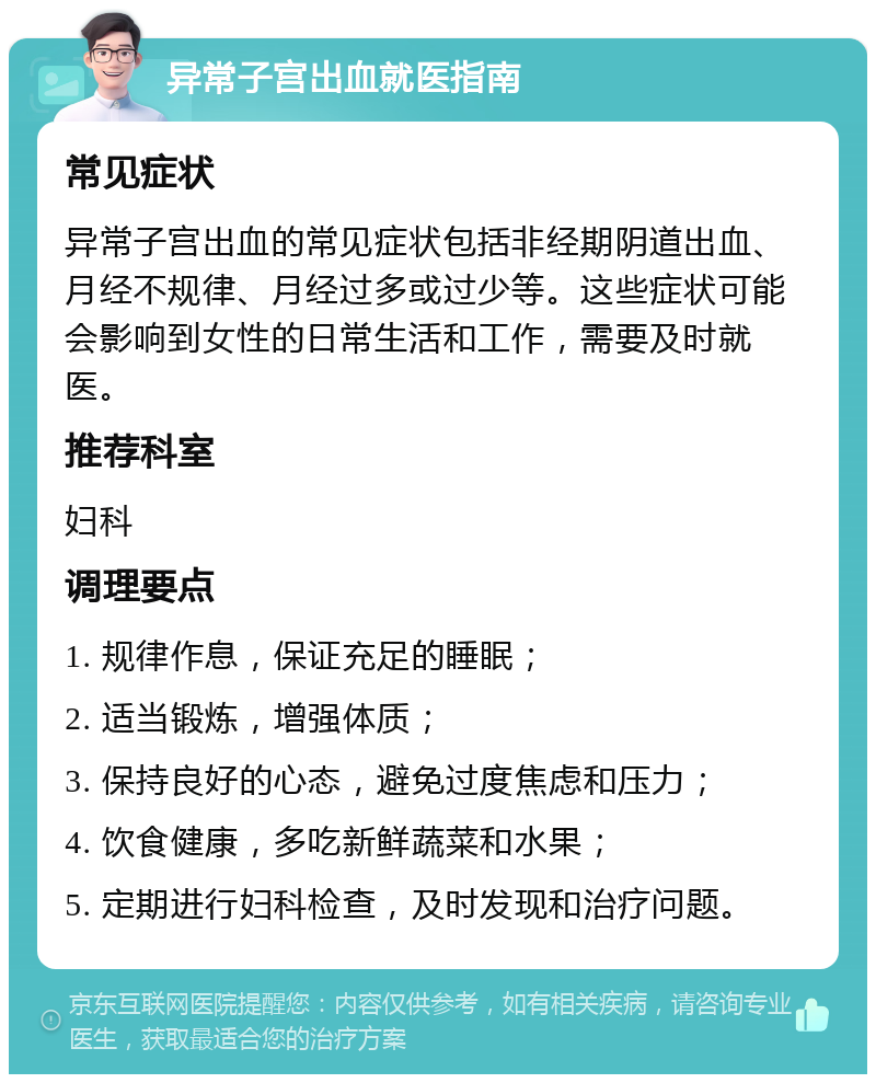 异常子宫出血就医指南 常见症状 异常子宫出血的常见症状包括非经期阴道出血、月经不规律、月经过多或过少等。这些症状可能会影响到女性的日常生活和工作，需要及时就医。 推荐科室 妇科 调理要点 1. 规律作息，保证充足的睡眠； 2. 适当锻炼，增强体质； 3. 保持良好的心态，避免过度焦虑和压力； 4. 饮食健康，多吃新鲜蔬菜和水果； 5. 定期进行妇科检查，及时发现和治疗问题。