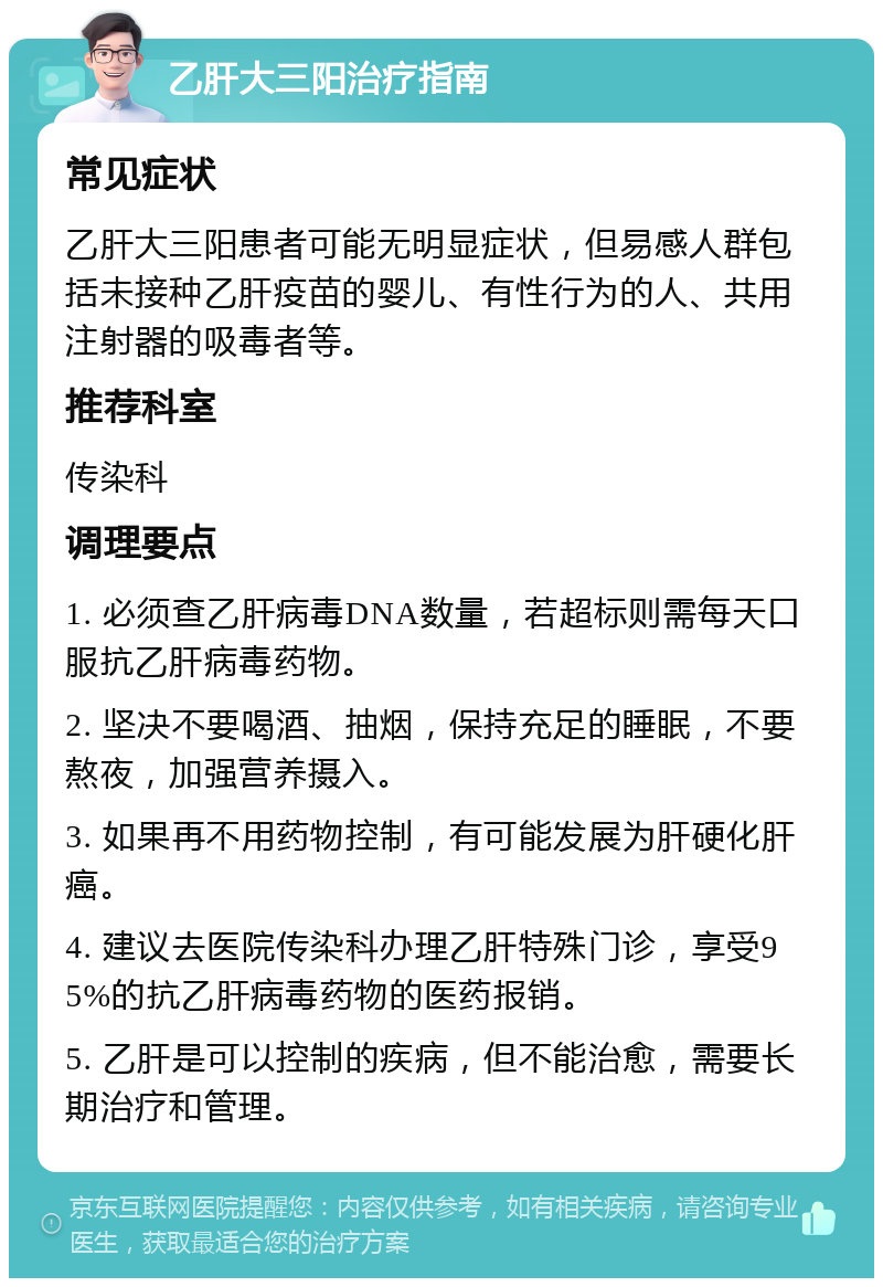 乙肝大三阳治疗指南 常见症状 乙肝大三阳患者可能无明显症状，但易感人群包括未接种乙肝疫苗的婴儿、有性行为的人、共用注射器的吸毒者等。 推荐科室 传染科 调理要点 1. 必须查乙肝病毒DNA数量，若超标则需每天口服抗乙肝病毒药物。 2. 坚决不要喝酒、抽烟，保持充足的睡眠，不要熬夜，加强营养摄入。 3. 如果再不用药物控制，有可能发展为肝硬化肝癌。 4. 建议去医院传染科办理乙肝特殊门诊，享受95%的抗乙肝病毒药物的医药报销。 5. 乙肝是可以控制的疾病，但不能治愈，需要长期治疗和管理。