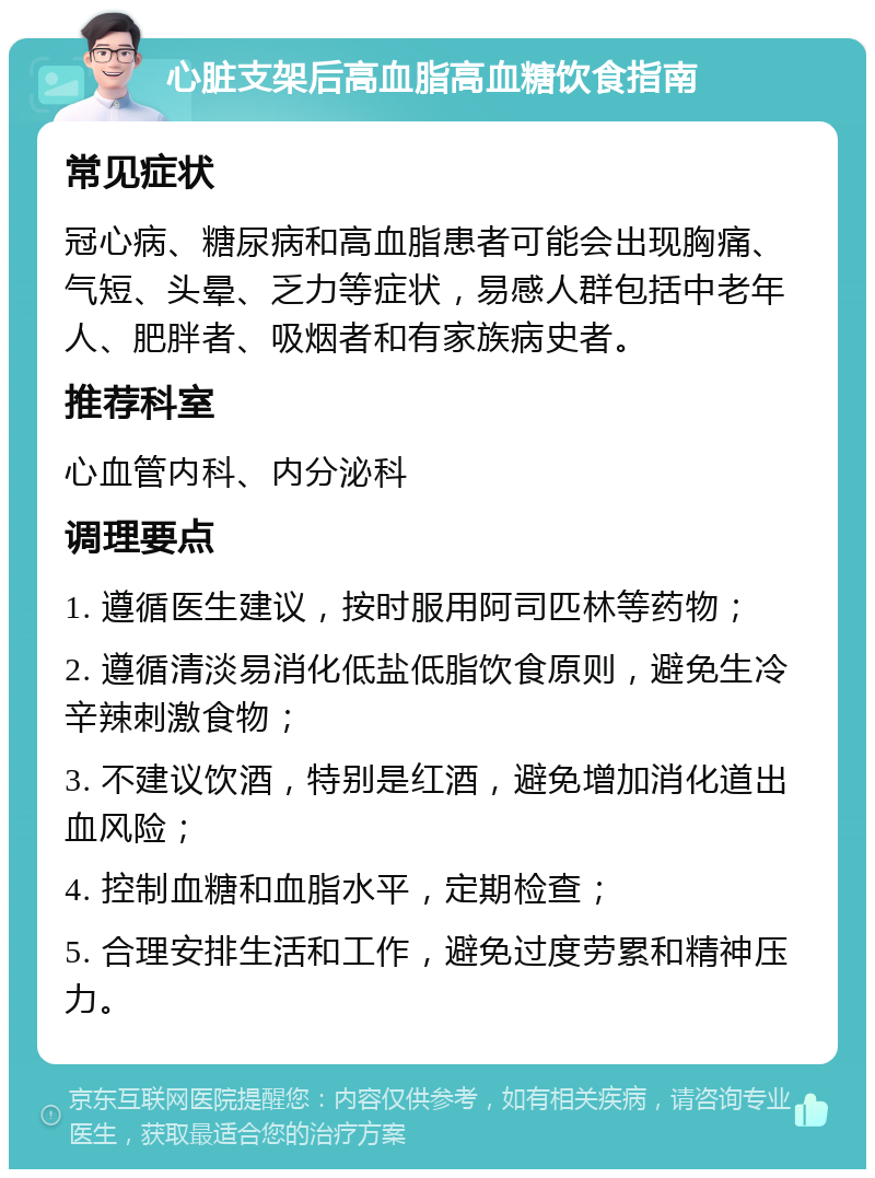 心脏支架后高血脂高血糖饮食指南 常见症状 冠心病、糖尿病和高血脂患者可能会出现胸痛、气短、头晕、乏力等症状，易感人群包括中老年人、肥胖者、吸烟者和有家族病史者。 推荐科室 心血管内科、内分泌科 调理要点 1. 遵循医生建议，按时服用阿司匹林等药物； 2. 遵循清淡易消化低盐低脂饮食原则，避免生冷辛辣刺激食物； 3. 不建议饮酒，特别是红酒，避免增加消化道出血风险； 4. 控制血糖和血脂水平，定期检查； 5. 合理安排生活和工作，避免过度劳累和精神压力。