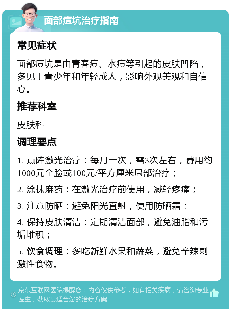 面部痘坑治疗指南 常见症状 面部痘坑是由青春痘、水痘等引起的皮肤凹陷，多见于青少年和年轻成人，影响外观美观和自信心。 推荐科室 皮肤科 调理要点 1. 点阵激光治疗：每月一次，需3次左右，费用约1000元全脸或100元/平方厘米局部治疗； 2. 涂抹麻药：在激光治疗前使用，减轻疼痛； 3. 注意防晒：避免阳光直射，使用防晒霜； 4. 保持皮肤清洁：定期清洁面部，避免油脂和污垢堆积； 5. 饮食调理：多吃新鲜水果和蔬菜，避免辛辣刺激性食物。