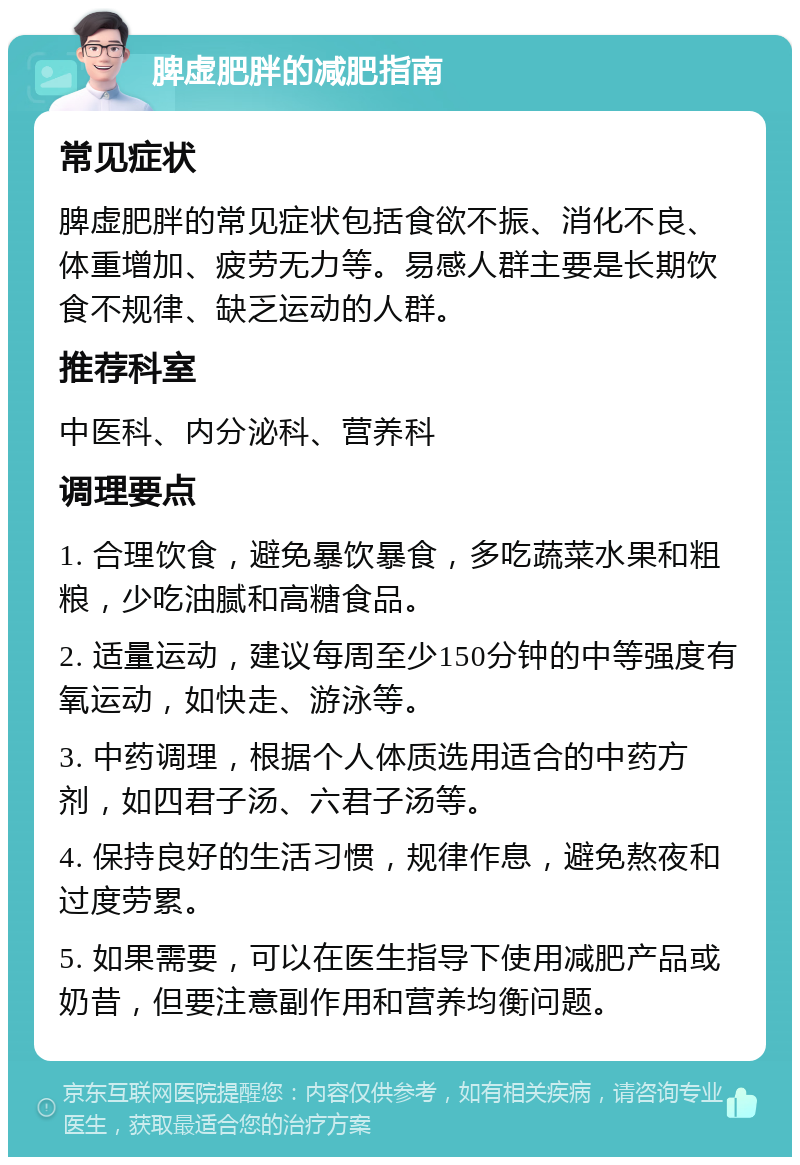 脾虚肥胖的减肥指南 常见症状 脾虚肥胖的常见症状包括食欲不振、消化不良、体重增加、疲劳无力等。易感人群主要是长期饮食不规律、缺乏运动的人群。 推荐科室 中医科、内分泌科、营养科 调理要点 1. 合理饮食，避免暴饮暴食，多吃蔬菜水果和粗粮，少吃油腻和高糖食品。 2. 适量运动，建议每周至少150分钟的中等强度有氧运动，如快走、游泳等。 3. 中药调理，根据个人体质选用适合的中药方剂，如四君子汤、六君子汤等。 4. 保持良好的生活习惯，规律作息，避免熬夜和过度劳累。 5. 如果需要，可以在医生指导下使用减肥产品或奶昔，但要注意副作用和营养均衡问题。