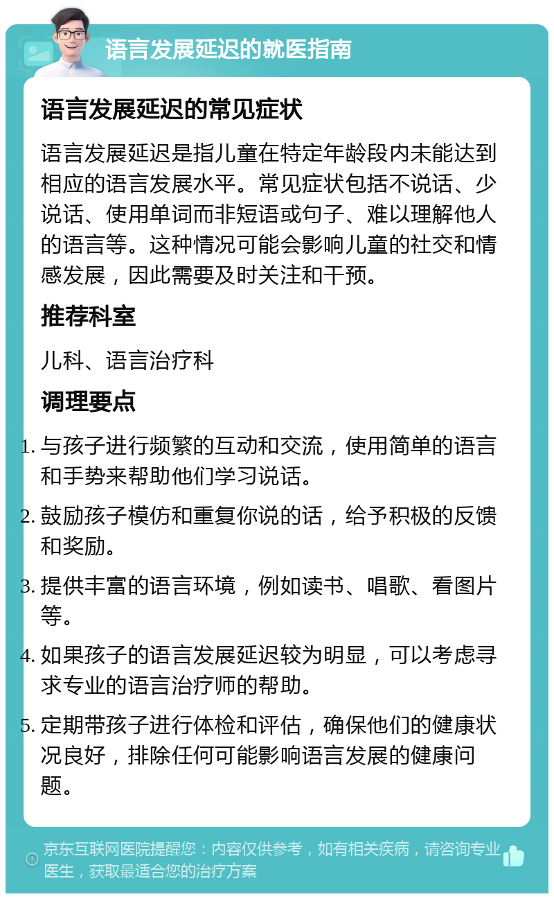 语言发展延迟的就医指南 语言发展延迟的常见症状 语言发展延迟是指儿童在特定年龄段内未能达到相应的语言发展水平。常见症状包括不说话、少说话、使用单词而非短语或句子、难以理解他人的语言等。这种情况可能会影响儿童的社交和情感发展，因此需要及时关注和干预。 推荐科室 儿科、语言治疗科 调理要点 与孩子进行频繁的互动和交流，使用简单的语言和手势来帮助他们学习说话。 鼓励孩子模仿和重复你说的话，给予积极的反馈和奖励。 提供丰富的语言环境，例如读书、唱歌、看图片等。 如果孩子的语言发展延迟较为明显，可以考虑寻求专业的语言治疗师的帮助。 定期带孩子进行体检和评估，确保他们的健康状况良好，排除任何可能影响语言发展的健康问题。