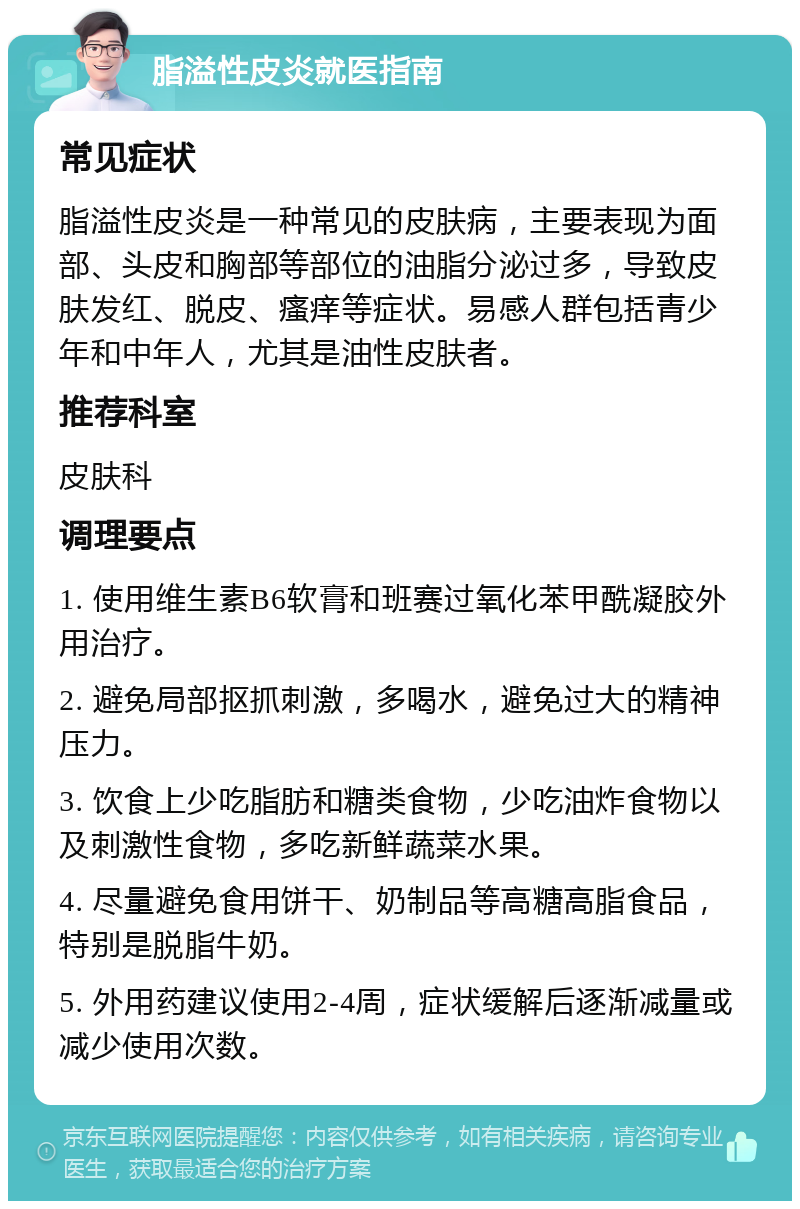 脂溢性皮炎就医指南 常见症状 脂溢性皮炎是一种常见的皮肤病，主要表现为面部、头皮和胸部等部位的油脂分泌过多，导致皮肤发红、脱皮、瘙痒等症状。易感人群包括青少年和中年人，尤其是油性皮肤者。 推荐科室 皮肤科 调理要点 1. 使用维生素B6软膏和班赛过氧化苯甲酰凝胶外用治疗。 2. 避免局部抠抓刺激，多喝水，避免过大的精神压力。 3. 饮食上少吃脂肪和糖类食物，少吃油炸食物以及刺激性食物，多吃新鲜蔬菜水果。 4. 尽量避免食用饼干、奶制品等高糖高脂食品，特别是脱脂牛奶。 5. 外用药建议使用2-4周，症状缓解后逐渐减量或减少使用次数。