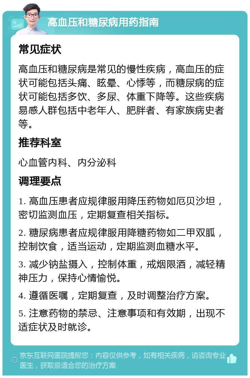 高血压和糖尿病用药指南 常见症状 高血压和糖尿病是常见的慢性疾病，高血压的症状可能包括头痛、眩晕、心悸等，而糖尿病的症状可能包括多饮、多尿、体重下降等。这些疾病易感人群包括中老年人、肥胖者、有家族病史者等。 推荐科室 心血管内科、内分泌科 调理要点 1. 高血压患者应规律服用降压药物如厄贝沙坦，密切监测血压，定期复查相关指标。 2. 糖尿病患者应规律服用降糖药物如二甲双胍，控制饮食，适当运动，定期监测血糖水平。 3. 减少钠盐摄入，控制体重，戒烟限酒，减轻精神压力，保持心情愉悦。 4. 遵循医嘱，定期复查，及时调整治疗方案。 5. 注意药物的禁忌、注意事项和有效期，出现不适症状及时就诊。