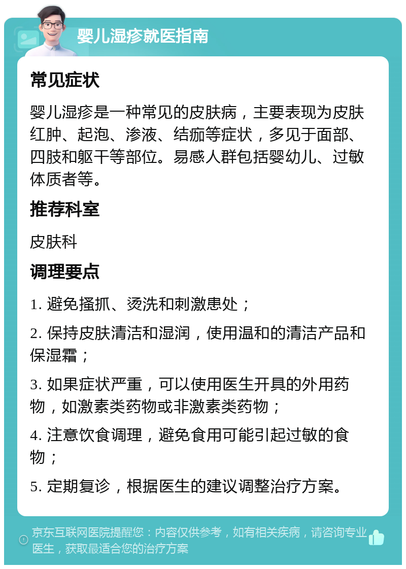 婴儿湿疹就医指南 常见症状 婴儿湿疹是一种常见的皮肤病，主要表现为皮肤红肿、起泡、渗液、结痂等症状，多见于面部、四肢和躯干等部位。易感人群包括婴幼儿、过敏体质者等。 推荐科室 皮肤科 调理要点 1. 避免搔抓、烫洗和刺激患处； 2. 保持皮肤清洁和湿润，使用温和的清洁产品和保湿霜； 3. 如果症状严重，可以使用医生开具的外用药物，如激素类药物或非激素类药物； 4. 注意饮食调理，避免食用可能引起过敏的食物； 5. 定期复诊，根据医生的建议调整治疗方案。