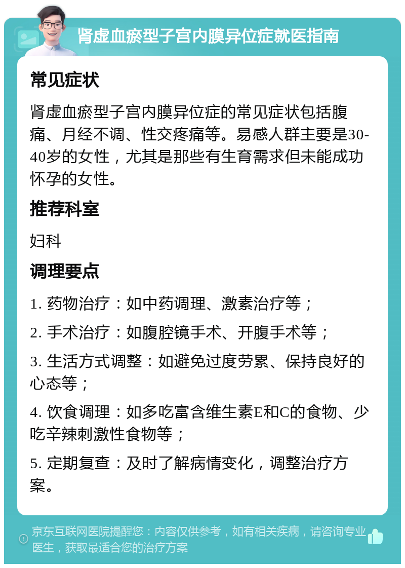 肾虚血瘀型子宫内膜异位症就医指南 常见症状 肾虚血瘀型子宫内膜异位症的常见症状包括腹痛、月经不调、性交疼痛等。易感人群主要是30-40岁的女性，尤其是那些有生育需求但未能成功怀孕的女性。 推荐科室 妇科 调理要点 1. 药物治疗：如中药调理、激素治疗等； 2. 手术治疗：如腹腔镜手术、开腹手术等； 3. 生活方式调整：如避免过度劳累、保持良好的心态等； 4. 饮食调理：如多吃富含维生素E和C的食物、少吃辛辣刺激性食物等； 5. 定期复查：及时了解病情变化，调整治疗方案。