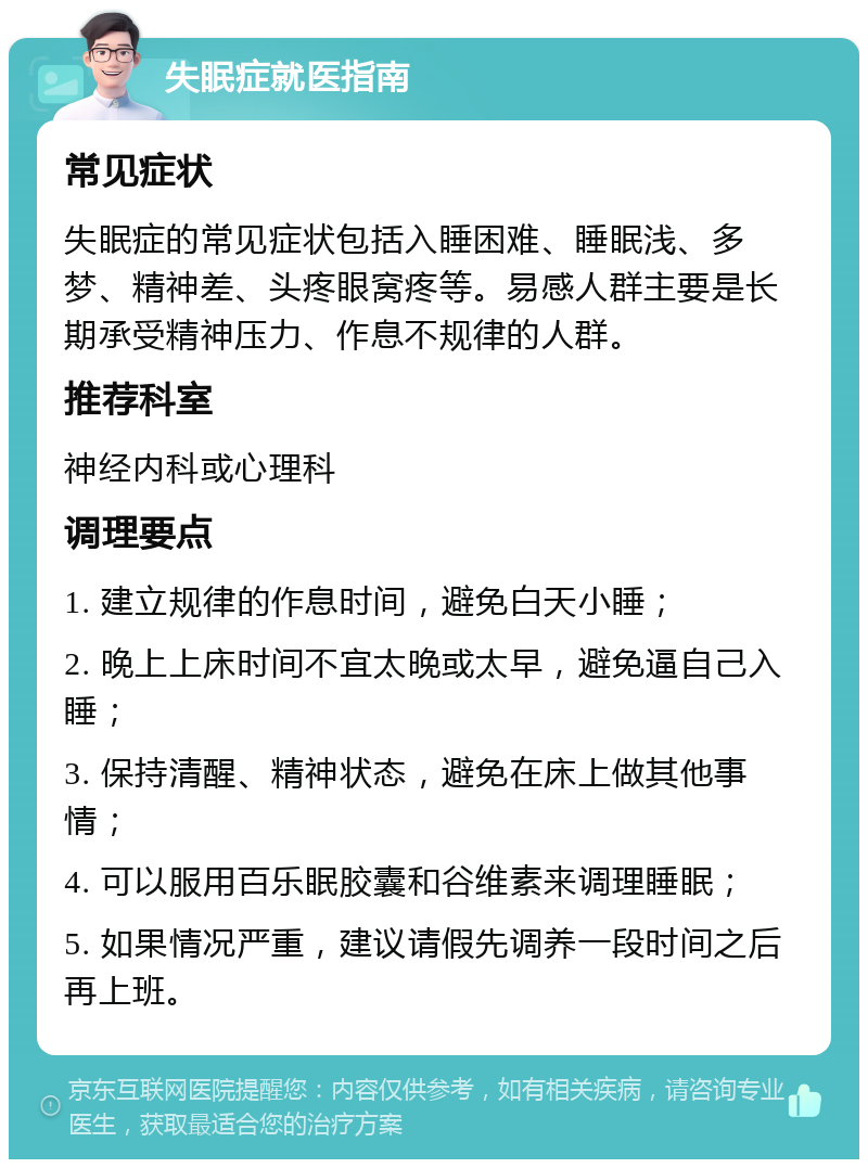 失眠症就医指南 常见症状 失眠症的常见症状包括入睡困难、睡眠浅、多梦、精神差、头疼眼窝疼等。易感人群主要是长期承受精神压力、作息不规律的人群。 推荐科室 神经内科或心理科 调理要点 1. 建立规律的作息时间，避免白天小睡； 2. 晚上上床时间不宜太晚或太早，避免逼自己入睡； 3. 保持清醒、精神状态，避免在床上做其他事情； 4. 可以服用百乐眠胶囊和谷维素来调理睡眠； 5. 如果情况严重，建议请假先调养一段时间之后再上班。