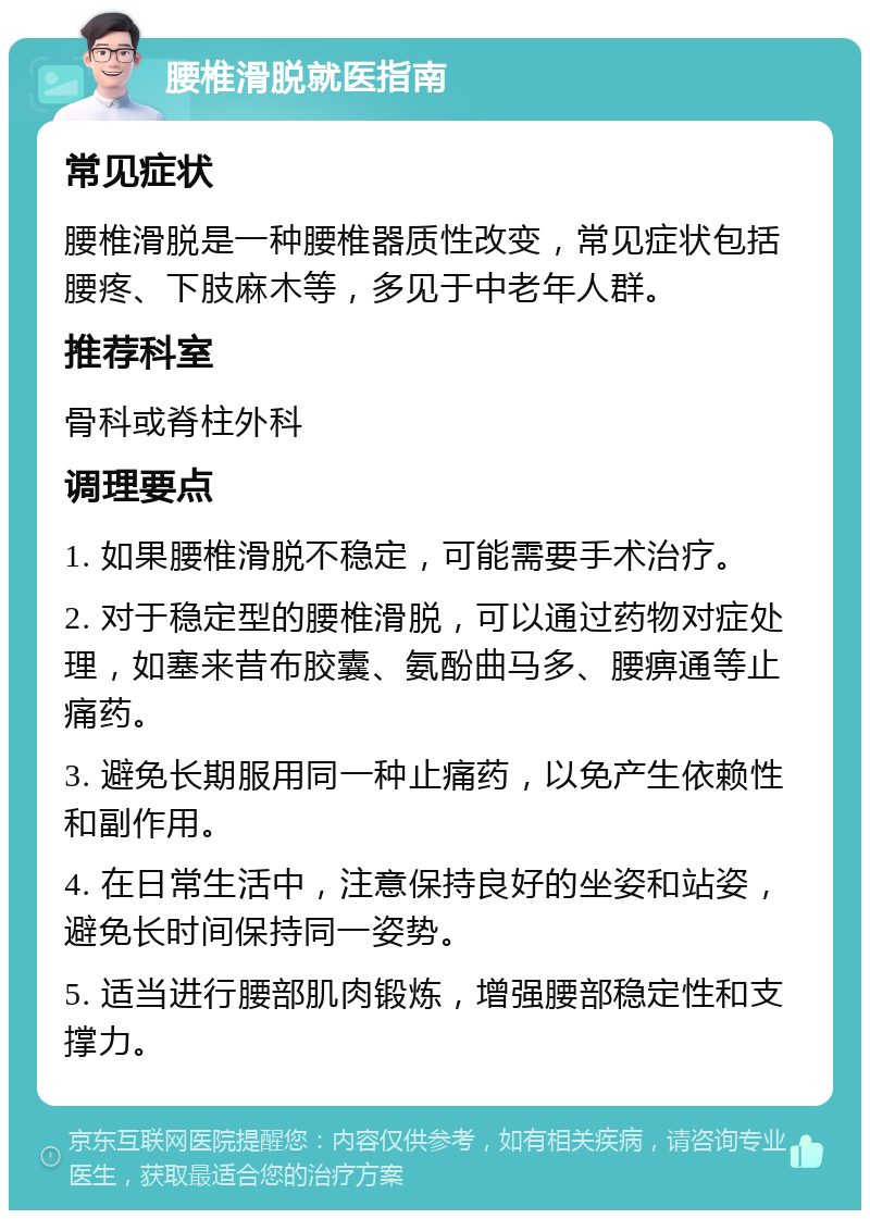 腰椎滑脱就医指南 常见症状 腰椎滑脱是一种腰椎器质性改变，常见症状包括腰疼、下肢麻木等，多见于中老年人群。 推荐科室 骨科或脊柱外科 调理要点 1. 如果腰椎滑脱不稳定，可能需要手术治疗。 2. 对于稳定型的腰椎滑脱，可以通过药物对症处理，如塞来昔布胶囊、氨酚曲马多、腰痹通等止痛药。 3. 避免长期服用同一种止痛药，以免产生依赖性和副作用。 4. 在日常生活中，注意保持良好的坐姿和站姿，避免长时间保持同一姿势。 5. 适当进行腰部肌肉锻炼，增强腰部稳定性和支撑力。