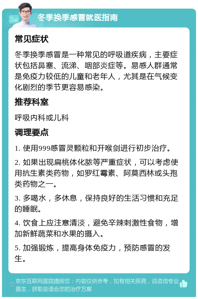 冬季换季感冒就医指南 常见症状 冬季换季感冒是一种常见的呼吸道疾病，主要症状包括鼻塞、流涕、咽部炎症等。易感人群通常是免疫力较低的儿童和老年人，尤其是在气候变化剧烈的季节更容易感染。 推荐科室 呼吸内科或儿科 调理要点 1. 使用999感冒灵颗粒和开喉剑进行初步治疗。 2. 如果出现扁桃体化脓等严重症状，可以考虑使用抗生素类药物，如罗红霉素、阿莫西林或头孢类药物之一。 3. 多喝水，多休息，保持良好的生活习惯和充足的睡眠。 4. 饮食上应注意清淡，避免辛辣刺激性食物，增加新鲜蔬菜和水果的摄入。 5. 加强锻炼，提高身体免疫力，预防感冒的发生。